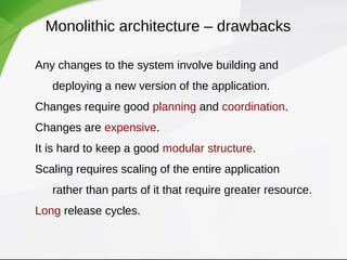 Monolithic architecture – drawbacks
Any changes to the system involve building and
deploying a new version of the application.
Changes require good planning and coordination.
Changes are expensive.
It is hard to keep a good modular structure.
Scaling requires scaling of the entire application
rather than parts of it that require greater resource.
Long release cycles.
 