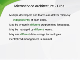 Microservice architecture - Pros
Multiple developers and teams can deliver relatively 
independently of each other.
May be written in different programming languages.
May be managed by different teams.
May use different data storage technologies.
Centralized management is minimal.
 
