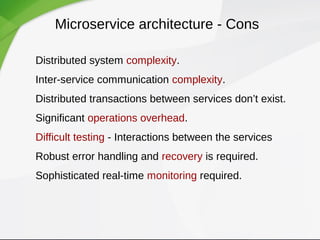 Microservice architecture - Cons
Distributed system complexity.
Inter-service communication complexity.
Distributed transactions between services don’t exist.
Significant operations overhead.
Difficult testing - Interactions between the services
Robust error handling and recovery is required.
Sophisticated real-time monitoring required.
 