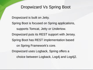 Dropwizard Vs Spring Boot
Dropwizard is built on Jetty.
Spring Boot is focused on Spring applications,
supports Tomcat, Jetty or Undertow.
Dropwizard puts its REST support with Jersey.
Spring Boot has REST implementation based
on Spring Framework’s core.
Dropwizard uses Logback, Spring offers a
choice between Logback, Log4j and Log4j2.
 