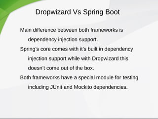 Dropwizard Vs Spring Boot
Main difference between both frameworks is
dependency injection support.
Spring’s core comes with it’s built in dependency
injection support while with Dropwizard this
doesn’t come out of the box.
Both frameworks have a special module for testing
including JUnit and Mockito dependencies.
 