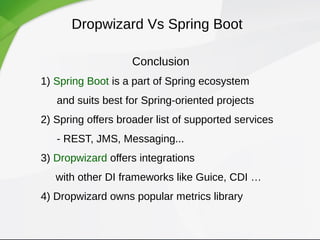 Dropwizard Vs Spring Boot
Conclusion
1) Spring Boot is a part of Spring ecosystem
and suits best for Spring-oriented projects
2) Spring offers broader list of supported services
- REST, JMS, Messaging...
3) Dropwizard offers integrations
with other DI frameworks like Guice, CDI …
4) Dropwizard owns popular metrics library
 