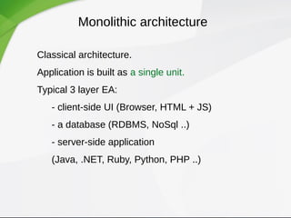Monolithic architecture
Classical architecture.
Application is built as a single unit.
Typical 3 layer EA:
- client-side UI (Browser, HTML + JS)
- a database (RDBMS, NoSql ..)
- server-side application
(Java, .NET, Ruby, Python, PHP ..)
 