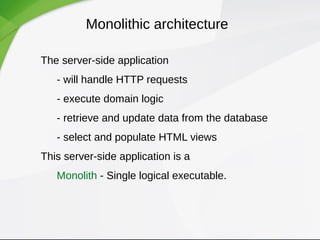 Monolithic architecture
The server-side application
- will handle HTTP requests
- execute domain logic
- retrieve and update data from the database
- select and populate HTML views
This server-side application is a
Monolith - Single logical executable.
 