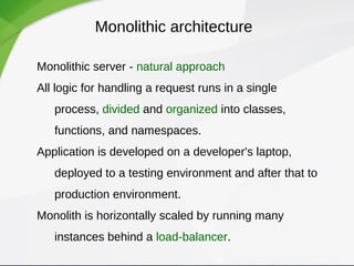 Monolithic architecture
Monolithic server - natural approach
All logic for handling a request runs in a single
process, divided and organized into classes,
functions, and namespaces.
Application is developed on a developer's laptop,
deployed to a testing environment and after that to
production environment.
Monolith is horizontally scaled by running many
instances behind a load-balancer.
 