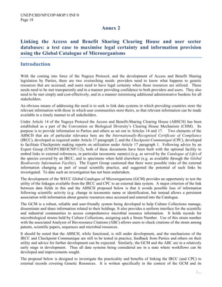 UNEP/CBD/NP/COP-MOP/1/INF/8
Page 18
/…
Annex 2
Linking the Access and Benefit Sharing Clearing House and user sector
databases: a test case to maximise legal certainty and information provision
using the Global Catalogue of Microorganisms
Introduction
With the coming into force of the Nagoya Protocol, and the development of Access and Benefit Sharing
legislation by Parties, there are two overarching needs: providers need to know what happens to genetic
resources that are accessed, and users need to have legal certainty when those resources are utilized. These
needs need to be met transparently and in a manner providing confidence to both providers and users. They also
need to be met simply and cost-effectively, and in a manner minimising additional administrative burdens for all
stakeholders.
An obvious means of addressing the need is to seek to link data systems in which providing countries store the
relevant information with those in which user communities store theirs, so that relevant information can be made
available in a timely manner to all stakeholders.
Under Article 14 of the Nagoya Protocol the Access and Benefit-Sharing Clearing House (ABSCH) has been
established as a part of the Convention on Biological Diversity’s Clearing House Mechanism (CHM). Its
purpose is to provide information to Parties and others as set out in Articles 14 and 17. Two elements of the
ABSCH that are of particular relevance here are the Internationally-Recognised Certificate of Compliance
(IRCC), developed as required under Article 17 paragraph 2, and the Checkpoint Communiqué (CPC), developed
to facilitate Checkpoints making reports on utilization under Article 17 paragraph 1. Following advice by an
Expert Group (UNEP/CBD/ICNP/1/2), both of these documents have been built with the optional facility to
embed links to external references, in particular taxonomic name(s) (e.g. as served by the Catalogue of Life) of
the species covered by an IRCC, and to specimens when held elsewhere (e.g. as available through the Global
Biodiversity Information Facility). The Expert Group cautioned that there were possible risks of the external
information changing as part of usual scientific practice, and suggested the potential of such links be
investigated. To date such an investigation has not been undertaken.
The development of the WFCC Global Catalogue of Microorganisms (GCM) provides an opportunity to test the
utility of the linkages available from the IRCC and CPC to an external data system. A major criterion of the link
between data fields in this and the ABSCH proposed below is that it avoids possible loss of information
following scientific activity (e.g. change in taxonomic name or identification, but instead allows a persistent
association with information about genetic resources once accessed and entered into the Catalogue.
The GCM is a robust, reliable and user-friendly system being developed to help Culture Collections manage,
disseminate and share information related to their holdings. It also provides a uniform interface for the scientific
and industrial communities to access comprehensive microbial resource information. It holds records for
microbiological strains held by Culture Collections, assigning each a Strain Number. Use of this strain number
with the associated Analyzer of Bio-resource Citations (ABC) allows users to check citations of the strain among
patents, scientific papers, sequences and microbial resources.
It should be noted that the ABSCH, while functional, is still under development, and the mechanisms of the
IRCC and Checkpoint Communique are still to be tested in practice; feedback from Parties and others on their
utility and advice for further development can be expected. Similarly, the GCM and the ABC are in a relatively
early stage in development. Thus all data systems being considered are in a state where workflows can be
developed and improvements sought.
The proposal below is designed to investigate the practicality and benefits of linking the IRCC (and CPC) to
external records covering Genetic Resources. It is written specifically in the context of the GCM and its
 