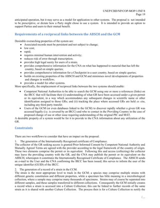 UNEP/CBD/NP/COP-MOP/1/INF/8
Page 19
/…
anticipated operation, but it may serve as a model for application to other systems. The proposal is not intended
to be prescriptive, or dictate how a Party might chose to use a system. It is intended to provide an option to
support Parties and users to their mutual benefit.
Requirements of a reciprocal links between the ABSCH and the GCM
Desirable overarching properties of the system are:
 Associated records must be persistent and not subject to change;
 low cost;
 rapid;
 requires minimal human intervention and activity;
 reduces risk of error through transcription;
 provides high legal surety for users of a strain;
 provides comprehensive information for the CNA on what has happened to material that has left the
country, based on simple queries;
 provides comprehensive information for a Checkpoint in a user country, based on simple queries;
 builds on existing properties of the ABSCH and GCM and minimises novel developments of properties
and changes in workflow;
 provides a model for other systems.
More specifically, the emplacement of reciprocal links between the two systems should enable:
 Competent National Authorities to be able to search the GCM using one or more a references (links) on
the IRCC that will facilitate their (i) understanding of what GR have been accessed under a given permit
or its equivalent, in a way which accommodates any subsequent changes in scientific name or other
identification assigned to those GRs; and (ii) tracking the place where accessed GRs are held ex situ,
including any third party transfer.
 Users of the GCM (or even databases linked to the GCM) to discover rapidly whether a given GR was
accessed legally (i.e. is covered by an IRCC) and who to contact in the Providing Country in the case of
proposed change of use or other issue requiring understanding of the original PIC and MAT.
A desirable property of a system would be for it to provide to the CNA information about any utilization of the
GR.
Constraints
There are two workflows to consider that have an impact on the proposal.
1. The generation of the Internationally Recognised certificate of Compliance.
The collector of the GR seeking access is granted Prior Informed Consent by Competent National Authority and
Mutually Agreed Terms are agreed with the provider according to the legal framework of the country of origin.
These two elements comprise the permit or its equivalent. Following this and access (collecting) the collector
may leave the providing country with the GR, and the CNA may publish the permit or its equivalent on the
ABSCH, whereupon it constitutes the Internationally Recognised Certificate of Compliance. The ABSCH sends
an e-mail to the User and the CNA confirming the IRCC has been issued; this serves to inform the user of the
unique identifier (GUID) of the IRCC.
2. The generation of a record of a strain in the CCM.
The strain is the most appropriate level to track in the GCM; a species may comprise multiple strains with
different genetic constitution and different properties, while a specimen has little meaning in a microbiological
collection, where a sample may comprise many thousands of specimens. Strains may of course be separated into
different samples, and these samples transferred to different collections. Consequently the GCM initially creates
a record when a strain is accessed into a Culture Collection; this can be linked to further records of the same
strain as it is shared with another Culture Collection. The process then is for a Culture Collection to notify the
 