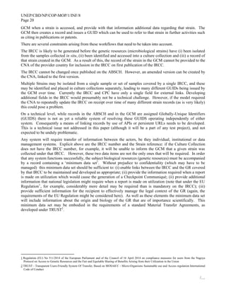 UNEP/CBD/NP/COP-MOP/1/INF/8
Page 20
/…
GCM when a strain is accessed, and provide with that information additional data regarding that strain. The
GCM then creates a record and issues a GUID which can be used to refer to that strain in further activities such
as citing in publications or patents.
There are several constraints arising from these workflows that need to be taken into account.
The IRCC is likely to be generated before the genetic resources (microbiological strains) have (i) been isolated
from the samples collected in situ, (ii) been identified and accessed into a culture collection and (iii) a record of
that strain created in the GCM. As a result of this, the record of the strain in the GCM cannot be provided to the
CNA of the provider country for inclusion in the IRCC on first publication of the IRCC.
The IRCC cannot be changed once published on the ABSCH. However, an amended version can be created by
the CNA, linked to the first version.
Multiple Strains may be isolated from a single sample or set of samples covered by a single IRCC, and these
may be identified and placed in culture collections separately, leading to many different GUIDs being issued by
the GCM over time. Currently the IRCC and CPC have only a single field for external links. Developing
additional fields in the IRCC would presumably not be a technical challenge. However, if the model required
the CNA to repeatedly update the IRCC on receipt over time of many different strain records (as is very likely)
this could pose a problem.
On a technical level, while records in the ABSCH and in the GCM are assigned Globally-Unique Identifiers
(GUIDS) there is not as yet a reliable system of resolving these GUIDS operating independently of either
system. Consequently a means of linking records by use of APIs or persistent URLs needs to be developed.
This is a technical issue not addressed in this paper (although it will be a part of any test project), and not
expected to be unduly problematic.
Any system will require transfer of information between the actors, be they individual, institutional or data
management systems. Explicit above are the IRCC number and the Strain reference: if the Culture Collection
does not have the IRCC number, for example, it will be unable to inform the GCM that a given strain was
collected under that IRCC. However, these two data items are not the only ones that will be required. In order
that any system functions successfully, the subject biological resources (genetic resources) must be accompanied
by a record containing a ‘minimum data set’. Without prejudice to confidentiality (which may have to be
managed) this minimum data set should be sufficient to: (i) enable links between the IRCC and the GR covered
by that IRCC to be maintained and developed as appropriate; (ii) provide the information required when a report
is made on utilization which would cause the generation of a Checkpoint Communiqué; (ii) provide additional
information that national legislation might require when a report is made on utilization (note that under the EU
Regulation1
, for example, considerably more detail may be required than is mandatory on the IRCC); (iii)
provide sufficient information for the recipient to effectively manage the legal context of the GR (again, the
requirements of the EU Regulation might be considered here). As well as these elements the minimum data set
will include information about the origin and biology of the GR that are of importance scientifically. This
minimum data set may be embodied in the requirements of a standard Material Transfer Agreements, as
developed under TRUST2
.
1 Regulation (EU) No 511/2014 of the European Parliament and of the Council of 16 April 2014 on compliance measures for users from the Nagoya
Protocol on Access to Genetic Resources and the Fair and Equitable Sharing of Benefits Arising from their Utilization in the Union
2 TRUST - Transparent Users-Friendly System Of Transfer, Based on MOSAICC - Micro-Organisms Sustainable use and Access regulation International
Code of Conduct
 