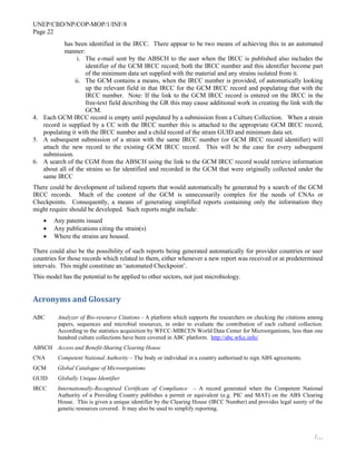 UNEP/CBD/NP/COP-MOP/1/INF/8
Page 22
/…
has been identified in the IRCC. There appear to be two means of achieving this in an automated
manner:
i. The e-mail sent by the ABSCH to the user when the IRCC is published also includes the
identifier of the GCM IRCC record; both the IRCC number and this identifier become part
of the minimum data set supplied with the material and any strains isolated from it.
ii. The GCM contains a means, when the IRCC number is provided, of automatically looking
up the relevant field in that IRCC for the GCM IRCC record and populating that with the
IRCC number. Note: If the link to the GCM IRCC record is entered on the IRCC in the
free-text field describing the GR this may cause additional work in creating the link with the
GCM.
4. Each GCM IRCC record is empty until populated by a submission from a Culture Collection. When a strain
record is supplied by a CC with the IRCC number this is attached to the appropriate GCM IRCC record,
populating it with the IRCC number and a child record of the strain GUID and minimum data set.
5. A subsequent submission of a strain with the same IRCC number (or GCM IRCC record identifier) will
attach the new record to the existing GCM IRCC record. This will be the case for every subsequent
submission.
6. A search of the CGM from the ABSCH using the link to the GCM IRCC record would retrieve information
about all of the strains so far identified and recorded in the GCM that were originally collected under the
same IRCC
There could be development of tailored reports that would automatically be generated by a search of the GCM
IRCC records. Much of the content of the GCM is unnecessarily complex for the needs of CNAs or
Checkpoints. Consequently, a means of generating simplified reports containing only the information they
might require should be developed. Such reports might include:
 Any patents issued
 Any publications citing the strain(s)
 Where the strains are housed.
There could also be the possibility of such reports being generated automatically for provider countries or user
countries for those records which related to them, either whenever a new report was received or at predetermined
intervals. This might constitute an ‘automated Checkpoint’.
This model has the potential to be applied to other sectors, not just microbiology.
Acronyms and Glossary
ABC Analyzer of Bio-resource Citations - A platform which supports the researchers on checking the citations among
papers, sequences and microbial resources, in order to evaluate the contribution of each cultural collection.
According to the statistics acquisition by WFCC-MIRCEN World Data Center for Microorganisms, less than one
hundred culture collections have been covered in ABC platform. http://abc.wfcc.info/
ABSCH Access and Benefit-Sharing Clearing House
CNA Competent National Authority – The body or individual in a country authorised to sign ABS agreements.
GCM Global Catalogue of Microorganisms
GUID Globally Unique Identifier
IRCC Internationally-Recognised Certificate of Compliance – A record generated when the Competent National
Authority of a Providing Country publishes a permit or equivalent (e.g. PIC and MAT) on the ABS Clearing
House. This is given a unique identifier by the Clearing House (IRCC Number) and provides legal surety of the
genetic resources covered. It may also be used to simplify reporting.
 