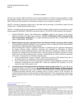 UNEP/CBD/NP/COP-MOP/1/INF/8
Page 24
/…
Executive summary
The best way to achieve ABS with effective socio-economic benefits is to build on existing procedures, to make
the appropriate linkages between the various actors, and provide for the necessary incentives to the users so that
ABS is effectively more beneficial to all and does not require coercive measures or penalties.
TRUST is looking for adjusting existing tools to each other and for providing a cost-efficient, simple, fast and
multiple users - multiple purposes global system.
TRUST is a modular system having as backbone the Global Catalogue of Microorganisms and making use of the
expertise gained by MOSAICC, MOSAICS, and other initiatives. The TRUST system comprises four elements:
i. Updated MOSAICC features with administrative workflows adapted to the structure of the Nagoya
Protocol and improved in light of past experience. The flow of information will be connected to the
ABS Clearing House Mechanism3
via a simple machine-processed link from a defined IRCC4
-CHM
field to a defined IRCC-GCM field.
ii. Refined Material Accession Agreement (MAA) and Material Transfer Agreement (MTA) models
with standardized definitions detailed in a two-tier glossary system5
to optimize sectorial implementation
of national laws implementing the Nagoya Protocol.
When considering the concept of "registered collections" as defined by the EU regulation implementing
the Nagoya Protocol, culture collections community has responded by developing an efficient
information and material handling strategy to deal with administrative handling of transfers of material,
especially the compulsory Prior Informed Consent. Thus the concept of registered collections as future
trusted sources for ABS-compliant genetic resources is imbedded into the culture collections community
at the outset. Consequently it is of primary importance that:
a. Every microbial genetic resource "entering" a collection is covered by a PIC obtained at the time of
its isolation from in situ conditions or after corrective administrative action.
b. Every microbial genetic resource having entered a collection with the appropriate initial PIC may be
distributed, accompanied by the original PIC, without any additional PIC procedure set by the
country of origin or the country of use.
iii. An automated powerful integrated data management and processing system able to provide for any
information related to microbial material: the groundbreaking Global Catalogue of Microorganisms
(GCM). The CGM provides users with the ability to trace the possession, location, transmission and use
of uniquely-identified microbial strains, including country of origin, existence of PIC and MAT, the
creation of derived patents and all associated scientific publications. This system already includes more
than 60 collections from more than 30 countries and information on nearly 290.000 strains from 41.000
species.
3 http://absch.cbd.int
4 Internationally Recognised Certificate of Compliance
5 The terms used in the Nagoya Protocol and the CBD are conceptual definitions. These definitions, such as "derivative", are by essence umbrella terms
covering all sectors of application. It is illusive to expect a satisfactory operative text with such broad ranging definitions because the conceptual
definitions used in the text of the NP will be subject to different interpretation, depending on the sector of application.
Therefore these conceptual definitions must be declined into operational definitions. In other words, the general definitions used in the NP and
eventually translated into national laws should be connected to subsets of operational definitions specific for each sector. TRUST suggests that
stakeholders define subsets of operative terms apposite for each conceptual definition. National laws using the terms defined in the NP will make
reference to these specific glossaries designed sector by sector. This will produce a two tier glossary system for disambiguation. It will minimize the
degree of uncertainty and leave almost no margin for diverging interpretations.
 