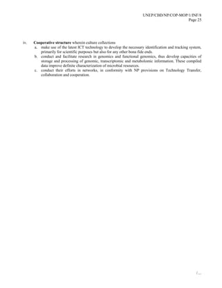 UNEP/CBD/NP/COP-MOP/1/INF/8
Page 25
/…
iv. Cooperative structure wherein culture collections
a. make use of the latest ICT technology to develop the necessary identification and tracking system,
primarily for scientific purposes but also for any other bona fide ends.
b. conduct and facilitate research in genomics and functional genomics, thus develop capacities of
storage and processing of genomic, transcriptomic and metabolomic information. These compiled
data improve definite characterization of microbial resources.
c. conduct their efforts in networks, in conformity with NP provisions on Technology Transfer,
collaboration and cooperation.
 
