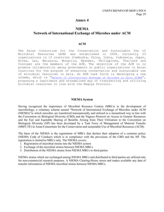 UNEP/CBD/NP/COP-MOP/1/INF/8
Page 29
Annex 4
NIEMA
Network of International Exchange of Microbes under ACM
ACM
The Asian Consortium for the Conservation and Sustainable Use of
Microbial Resources (ACM) was established in 2004. Currently 23
organizations in 13 countries (Cambodia, China, India, Indonesia, Japan,
Korea, Lao, Malaysia, Mongolia, Myanmar, Philippines, Thailand and
Vietnam) are the members of the ACM. The objective of the ACM is to
promote collaboration among governments or public organizations in Asian
countries for the purpose of enhancing conservation and sustainable use
of microbial resources in Asia. An ACM task force is developing a new
scheme, which is “Network of International Exchange of Microbes in Asia: NIEMA”,
proposing a legitimate and streamlined way of transferring and utilizing
microbial resources in line with the Nagoya Protocol.
NIEMA System
Having recognized the importance of Microbial Resource Centres (MRCs) in the development of
microbiology, a voluntary scheme named “Network of International Exchange of Microbes under ACM
(NIEMA)”in which microbes are transferred transnationally and utilized in a streamlined way in line with
the Convention on Biological Diversity (CBD) and the Nagoya Protocol on Access to Genetic Resources
and the Fair and Equitable Sharing of Benefits Arising from Their Utilization to the Convention on
Biological Diversity (NP) has been developed by a Task Force of Management of Material Transfer
(MMT-TF) in Asian Consortium for the Conservation and sustainable Use of Microbial Resources (ACM).
The basis of the NIEMA is the registration of MRCs that declare their adoption of a common policy
(NIEMA Code of Conduct) which is in compliance with the provisions of the CBD and the NP. The
registration is limited to MRCs only. The NIEMA covers;
1. Registration of microbial strains into the NIEMA system
2. Exchange of the microbial strains between NIEMA MRCs
3. Distribution of the NIEMA strains from NIEMA MRCs to third parties
NIEMA strains which are exchanged among NIEMA MRCs and distributed to third parties are utilized only
for non-commercial research purposes. A NIEMA Clearing-House stores and makes available any data of
transfer information of NIEMA microbial strains between NIEMA MRCs.
 