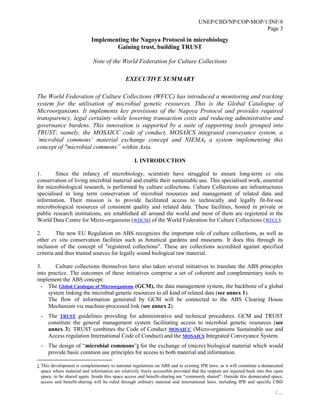 UNEP/CBD/NP/COP-MOP/1/INF/8
Page 3
/…
Implementing the Nagoya Protocol in microbiology
Gaining trust, building TRUST
Note of the World Federation for Culture Collections
EXECUTIVE SUMMARY
The World Federation of Culture Collections (WFCC) has introduced a monitoring and tracking
system for the utilisation of microbial genetic resources. This is the Global Catalogue of
Microorganisms. It implements key provisions of the Nagoya Protocol and provides required
transparency, legal certainty while lowering transaction costs and reducing administrative and
governance burdens. This innovation is supported by a suite of supporting tools grouped into
TRUST; namely, the MOSAICC code of conduct, MOSAICS integrated conveyance system, a
‘microbial commons’ material exchange concept and NIEMA, a system implementing this
concept of "microbial commons” within Asia.
I. INTRODUCTION
1. Since the infancy of microbiology, scientists have struggled to ensure long-term ex situ
conservation of living microbial material and enable their sustainable use. This specialised work, essential
for microbiological research, is performed by culture collections. Culture Collections are infrastructures
specialised in long term conservation of microbial resources and management of related data and
information. Their mission is to provide facilitated access to technically and legally fit-for-use
microbiological resources of consistent quality and related data. These facilities, hosted in private or
public research institutions, are established all around the world and most of them are registered in the
World Data Centre for Micro-organisms (WDCM) of the World Federation for Culture Collections (WFCC).
2. The new EU Regulation on ABS recognizes the important role of culture collections, as well as
other ex situ conservation facilities such as botanical gardens and museums. It does this through its
inclusion of the concept of "registered collections". These are collections accredited against specified
criteria and thus trusted sources for legally sound biological raw material.
3. Culture collections themselves have also taken several initiatives to translate the ABS principles
into practice. The outcomes of these initiatives comprise a set of coherent and complementary tools to
implement the ABS concept:
- The Global Catalogue of Microorganisms (GCM), the data management system, the backbone of a global
system linking the microbial genetic resources to all kind of related data (see annex 1).
The flow of information generated by GCM will be connected to the ABS Clearing House
Mechanism via machine-processed link (see annex 2).
- The TRUST guidelines providing for administrative and technical procedures. GCM and TRUST
constitute the general management system facilitating access to microbial genetic resources (see
annex 3). TRUST combines the Code of Conduct MOSAICC (Micro-organisms Sustainable use and
Access regulation International Code of Conduct) and the MOSAICS Integrated Conveyance System.
- The design of “microbial commons”1 for the exchange of (micro) biological material which would
provide basic common use principles for access to both material and information.
1 This development is complementary to national regulations on ABS and to existing IPR laws, as it will constitute a demarcated
space where material and information are relatively freely accessible provided that the outputs are injected back into this open
space, to be shared again. Inside this space access and benefit-sharing are “commonly shared”. Outside this demarcated space,
access and benefit-sharing will be ruled through ordinary national and international laws, including IPR and specific CBD
 