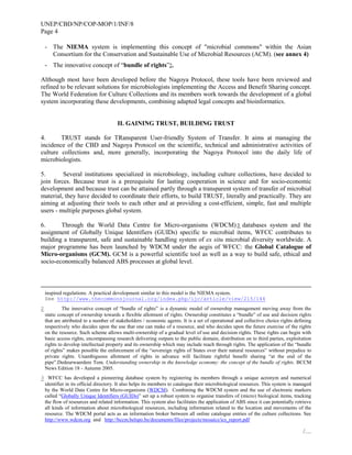 UNEP/CBD/NP/COP-MOP/1/INF/8
Page 4
/…
- The NIEMA system is implementing this concept of "microbial commons" within the Asian
Consortium for the Conservation and Sustainable Use of Microbial Resources (ACM). (see annex 4)
- The innovative concept of “bundle of rights”2.
Although most have been developed before the Nagoya Protocol, these tools have been reviewed and
refined to be relevant solutions for microbiologists implementing the Access and Benefit Sharing concept.
The World Federation for Culture Collections and its members work towards the development of a global
system incorporating these developments, combining adapted legal concepts and bioinformatics.
II. GAINING TRUST, BUILDING TRUST
4. TRUST stands for TRansparent User-friendly System of Transfer. It aims at managing the
incidence of the CBD and Nagoya Protocol on the scientific, technical and administrative activities of
culture collections and, more generally, incorporating the Nagoya Protocol into the daily life of
microbiologists.
5. Several institutions specialized in microbiology, including culture collections, have decided to
join forces. Because trust is a prerequisite for lasting cooperation in science and for socio-economic
development and because trust can be attained partly through a transparent system of transfer of microbial
material, they have decided to coordinate their efforts, to build TRUST, literally and practically. They are
aiming at adjusting their tools to each other and at providing a cost-efficient, simple, fast and multiple
users - multiple purposes global system.
6. Through the World Data Centre for Micro-organisms (WDCM) 3 databases system and the
assignment of Globally Unique Identifiers (GUIDs) specific to microbial items, WFCC contributes to
building a transparent, safe and sustainable handling system of ex situ microbial diversity worldwide. A
major programme has been launched by WDCM under the aegis of WFCC: the Global Catalogue of
Micro-organisms (GCM). GCM is a powerful scientific tool as well as a way to build safe, ethical and
socio-economically balanced ABS processes at global level.
inspired regulations. A practical development similar to this model is the NIEMA system.
See http://www.thecommonsjournal.org/index.php/ijc/article/view/215/144
2 The innovative concept of “bundle of rights” is a dynamic model of ownership management moving away from the
static concept of ownership towards a flexible allotment of rights. Ownership constitutes a “bundle” of use and decision rights
that are attributed to a number of stakeholders / economic agents. It is a set of operational and collective choice rights defining
respectively who decides upon the use that one can make of a resource, and who decides upon the future exercise of the rights
on the resource. Such scheme allows multi-ownership of a gradual level of use and decision rights. These rights can begin with
basic access rights, encompassing research delivering outputs to the public domain, distribution on to third parties, exploitation
rights to develop intellectual property and its ownership which may include reach through rights. The application of the “bundle
of rights” makes possible the enforcement of the “sovereign rights of States over their natural resources” without prejudice to
private rights. Unambiguous allotment of rights in advance will facilitate rightful benefit sharing “at the end of the
pipe”.Dedeurwaerdere Tom. Understanding ownership in the knowledge economy: the concept of the bundle of rights. BCCM
News Edition 18 - Autumn 2005.
3 WFCC has developed a pioneering database system by registering its members through a unique acronym and numerical
identifier in its official directory. It also helps its members to catalogue their microbiological resources. This system is managed
by the World Data Centre for Micro-organisms (WDCM). Combining the WDCM system and the use of electronic markers
called “Globally Unique Identifiers (GUIDs)” set up a robust system to organise transfers of (micro) biological items, tracking
the flow of resources and related information. This system also facilitates the application of ABS since it can potentially retrieve
all kinds of information about microbiological resources, including information related to the location and movements of the
resource. The WDCM portal acts as an information broker between all online catalogue entries of the culture collections. See
http://www.wdcm.org and http://bccm.belspo.be/documents/files/projects/mosaics/ics_report.pdf
 