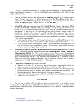 UNEP/CBD/NP/COP-MOP/1/INF/8
Page 5
/…
7. TRUST is a modular system having as backbone the Global Catalogue of Microorganisms and
making use of the expertise gained by MOSAICC, MOSAICS, and other initiatives. The TRUST system
comprises four elements:
i. Updated MOSAICC features with administrative workflows adapted to the structure of the
Nagoya Protocol and improved in light of past experience. The flow of information will be
connected to the ABS Clearing House Mechanism4 via a machine-processed link from a
defined IRCC5-CHM field to a defined IRCC-GCM field (see annex 2).
ii. Refined Material Accession Agreement (MAA) and Material Transfer Agreement (MTA)
models with standardized definitions. When considering the concept of "registered collections" as
defined by the EU regulation implementing the Nagoya Protocol, culture collections community
has responded by developing an efficient information and material handling strategy to deal with
administrative handling of transfers of material, especially the compulsory Prior Informed
Consent. Thus the concept of registered collections as future trusted sources for ABS-compliant
genetic resources is imbedded into the culture collections community at the outset. Consequently
it is of primary importance that:
a. Every microbial genetic resource "entering" a collection is covered by a PIC obtained at the
time of its isolation from in situ conditions or after corrective administrative action.
b. Every microbial genetic resource having entered a collection with the appropriate initial PIC
may be distributed, accompanied by the original PIC, without any additional PIC procedure
set by the country of origin or the country of use.
iii. An automated powerful integrated data management and processing system able to provide
for any information related to microbial material: the ground breaking Global Catalogue of
Microorganisms (GCM). The CGM provides users with the ability to trace the possession,
location, transmission and use of uniquely-identified microbial strains, including country of
origin, existence of PIC and MAT, the creation of derived patents and all associated scientific
publications. This system already includes more than 60 collections from more than 30 countries
and information on nearly 290.000 strains from 41.000 species.
iv. Cooperative structure wherein culture collections
a. make use of the latest ICT technology to develop the necessary identification and tracking
system, primarily for scientific purposes but also for any other bona fide ends.
b. conduct and facilitate research in genomics and functional genomics, thus develop capacities
of storage and processing of genomic, transcriptomic and metabolomic information. These
compiled data improve definite characterization of microbial resources.
c. conduct their efforts in networks, in conformity with NP provisions on Technology Transfer,
collaboration and cooperation.
III. Conclusion
8. The best way to achieve ABS with effective socio-economic benefits is to build on existing
procedures, to make the appropriate linkages between the various actors, and provide for the necessary
incentives to the users so that ABS is effectively more beneficial to all and does not require coercive
measures or penalties.
4 http://absch.cbd.int
5 Internationally Recognised Certificate of Compliance
 