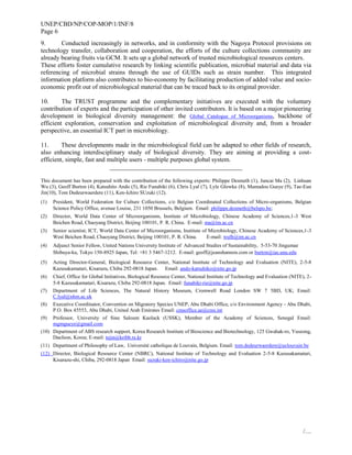 UNEP/CBD/NP/COP-MOP/1/INF/8
Page 6
/…
9. Conducted increasingly in networks, and in conformity with the Nagoya Protocol provisions on
technology transfer, collaboration and cooperation, the efforts of the culture collections community are
already bearing fruits via GCM. It sets up a global network of trusted microbiological resources centers.
These efforts foster cumulative research by linking scientific publication, microbial material and data via
referencing of microbial strains through the use of GUIDs such as strain number. This integrated
information platform also contributes to bio-economy by facilitating production of added value and socio-
economic profit out of microbiological material that can be traced back to its original provider.
10. The TRUST programme and the complementary initiatives are executed with the voluntary
contribution of experts and the participation of other invited contributors. It is based on a major pioneering
development in biological diversity management: the Global Catalogue of Microorganisms, backbone of
efficient exploration, conservation and exploitation of microbiological diversity and, from a broader
perspective, an essential ICT part in microbiology.
11. These developments made in the microbiological field can be adapted to other fields of research,
also enhancing interdisciplinary study of biological diversity. They are aiming at providing a cost-
efficient, simple, fast and multiple users - multiple purposes global system.
__________________________________________
This document has been prepared with the contribution of the following experts: Philippe Desmeth (1), Juncai Ma (2), Linhuan
Wu (3), Geoff Burton (4), Katsuhito Ando (5), Rie Funabiki (6), Chris Lyal (7), Lyle Glowka (8), Mamadou Gueye (9), Tae-Eun
Jin(10), Tom Dedeurwaerdere (11), Ken-Ichiro SUzuki (12).
(1) President, World Federation for Culture Collections, c/o Belgian Coordinated Collections of Micro-organisms, Belgian
Science Policy Office, avenue Louise, 231 1050 Brussels, Belgium. Email: philippe.desmeth@belspo.be;
(2) Director, World Data Center of Microorganisms, Institute of Microbiology, Chinese Academy of Sciences,1-3 West
Beichen Road, Chaoyang District, Beijing 100101, P. R. China. E-mail: ma@im.ac.cn
(3) Senior scientist; ICT, World Data Center of Microorganisms, Institute of Microbiology, Chinese Academy of Sciences,1-3
West Beichen Road, Chaoyang District, Beijing 100101, P. R. China. E-mail: wulh@im.ac.cn
(4) Adjunct Senior Fellow, United Nations University Institute of Advanced Studies of Sustainability, 5-53-70 Jingumae
Shibuya-ku, Tokyo 150-8925 Japan, Tel: +81 3 5467-1212. E-mail: geoff@jeanshannon.com or burton@ias.unu.edu
(5) Acting Director-General, Biological Resource Center, National Institute of Technology and Evaluation (NITE), 2-5-8
Kazusakamatari, Kisarazu, Chiba 292-0818 Japan. Email: ando-katsuhiko@nite.go.jp
(6) Chief, Office for Global Initiatives, Biological Resource Center, National Institute of Technology and Evaluation (NITE), 2-
5-8 Kazusakamatari, Kisarazu, Chiba 292-0818 Japan. Email: funabiki-rie@nite.go.jp
(7) Department of Life Sciences, The Natural History Museum, Cromwell Road London SW 7 5BD, UK; Email:
C.lyal@nhm.ac.uk
(8) Executive Coordinator, Convention on Migratory Species UNEP, Abu Dhabi Office, c/o Environment Agency - Abu Dhabi,
P.O. Box 45553, Abu Dhabi, United Arab Emirates Email: cmsoffice.ae@cms.int
(9) Professor, University of Sine Saloum Kaolack (USSK), Member of the Academy of Sciences, Senegal Email:
mgmgueye@gmail.com
(10) Department of ABS research support, Korea Research Institute of Bioscience and Biotechnology, 125 Gwahak-ro, Yuseong,
DaeJeon, Korea; E-mail: tejin@kribb.re.kr
(11) Department of Philosophy of Law, Université catholique de Louvain, Belgium. Email: tom.dedeurwaerdere@uclouvain.be
(12) Director, Biological Resource Center (NBRC), National Institute of Technology and Evaluation 2-5-8 Kazusakamatari,
Kisarazu-shi, Chiba, 292-0818 Japan Email: suzuki-ken-ichiro@nite.go.jp
 
