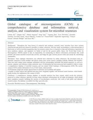 UNEP/CBD/NP/COP-MOP/1/INF/8
Page 8
/…
Wu et al. BMC Genomics 2013, 14:933 http://www.biomedcentral.com/1471-2164/14/933
DATABASE Open Access
Global catalogue of microorganisms (GCM): a
comprehensive database and information retrieval,
analysis, and visualization system for microbial resources
Linhuan Wu
1,2
, Qinglan Sun
1,2
, Hideaki Sugawara
4
, Song Yang
1,2
, Yuguang Zhou
1
, Kevin McCluskey
5
, Alexander
Vasilenko
6
, Ken-Ichiro Suzuki
7
, Moriya Ohkuma
8
, Yeonhee Lee
9
, Vincent Robert
10
, Supawadee Ingsriswang
11
, François
Guissart
3
, Desmeth Philippe
3*
and Juncai Ma
1,2*
Abstract
Background: Throughout the long history of industrial and academic research, many microbes have been isolated,
characterized and preserved (whenever possible) in culture collections. With the steady accumulation in observational data of
biodiversity as well as microbial sequencing data, bio-resource centers have to function as data and information repositories to
serve academia, industry, and regulators on behalf of and for the general public. Hence, the World Data Centre for
Microorganisms (WDCM) started to take its responsibility for constructing an effective information environment that would
promote and sustain microbial research data activities, and bridge the gaps currently present within and outside the microbiology
communities.
Description: Strain catalogue information was collected from collections by online submission. We developed tools for
automatic extraction of strain numbers and species names from various sources, including Genbank, Pubmed, and SwissProt.
These new tools connect strain catalogue information with the corresponding nucleotide and protein sequences, as well as to
genome sequence and references citing a particular strain. All information has been processed and compiled in order to create
a comprehensive database of microbial resources, and was named Global Catalogue of Microorganisms (GCM). The current
version of GCM contains information of over 273,933 strains, which includes
43,436 bacterial, fungal and archaea species from 52 collections in 25 countries and regions.
A number of online analysis and statistical tools have been integrated, together with advanced search functions, which should
greatly facilitate the exploration of the content of GCM.
Conclusion: A comprehensive dynamic database of microbial resources has been created, which unveils the resources
preserved in culture collections especially for those whose informatics infrastructures are still under development, which should
foster cumulative research, facilitating the activities of microbiologists world-wide, who work in both public and industrial
research centres. This database is available from http://gcm.wfcc.info.
Keywords: Microbial resources, Data management, Data sharing
* Correspondence: Philippe.DESMETH@belspo.be; ma@im.ac.cn
3Belgian Coordinated Collections of Micro-organisms Programme, Belgian
Science Policy Office, avenue Louise, 231 1050 Brussels, Belgium
1Institute of Microbiology, Chinese Academy of Sciences, Beijing, China
Full list of author information is available at the end of the article
© 2013 Wu et al.; licensee BioMed Central Ltd. This is an Open Access article distributed under the terms of the
Creative Commons Attribution License (http://creativecommons.org/licenses/by/2.0), which permits unrestricted
use, distribution, and reproduction in any medium, provided the original work is properly cited. The Creative
Commons Public Domain Dedication waiver (http://creativecommons.org/publicdomain/zero/1.0/) applies to the
data made available in this article, unless otherwise stated.
 
