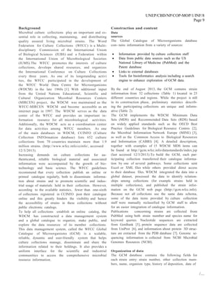 UNEP/CBD/NP/COP-MOP/1/INF/8
Page 9
/…
Background
Microbial culture collections play an important and es-
sential role in collecting, maintaining, and distributing
quality assured living microbial strains. The Word
Federation for Culture Collections (WFCC) is a Multi-
disciplinary Commission of the International Union
of Biological Sciences (IUBS) and a Federation within
the International Union of Microbiological Societies
(IUMS).The WFCC promotes the interests of culture
collections, develops shared resources, and organizes
the International Conference on Culture Collections
every three years. As one of its longstanding activi
ties, the WFCC participated in the development of
the WFCC World Data Centre for Microorganisms
(WDCM) in the late 1960s [1]. With additional input
from the United Nations Educational, Scientific and
Cultural Organization Microbial Resources Centers
(MIRCEN) project, the WDCM was maintained as the
WFCC-MIRCEN WDCM and become accessible as an
internet page in 1997. The WDCM serves as the data
center of the WFCC and provides an important in-
formation resource for all microbiological activities.
Additionally, the WDCM acts as a coordination center
for data activities among WFCC members. As one
of the main databases in WDCM, CCINFO (Culture
Collection INFOrmation database) lists 652 culture
collections from 70 countries maintain more than 1.9
million strains. (http://www.wfcc.info/ccinfo/, accessed
12/3/2013).
Increasing demands on culture collections for au-
thenticated, reliable biological material and associated
information were accompanied by the growth of bio-
technology and basic science. The WFCC guidelines
recommend that every collection publish an online or
printed catalogue regularly, both to disseminate informa-
tion about strains and to promote scientific and indus-
trial usage of materials held in their collection. However,
according to the available statistics, fewer than one-sixth
of collections registered in CCINFO post their catalogue
online and this greatly hinders the visibility and hence
the accessibility of strains in these collections without
public electronic catalogs.
To help all collections establish an online catalog, the
WDCM has constructed a data management system
and a global catalogue to organize, make public, and
explore the data resources of its member collections.
This data management system, called the WFCC Global
Catalogue of Microorganisms (GCM) is a scalable,
reliable, dynamic and user-friendly system that helps
culture collections manage, disseminate and share the
information related to their holdings. It also provides a
uniform interface for the scientific and industrial
communities to access the comprehensive microbial
resource information.
Construction and content
Data
sources
The Global Catalogue of Microorganisms database
con- tains information from a variety of sources:
 Information provided by culture collection staff
 Data from public data sources such as the US
National Library of Medicine (PubMed) and the
Patent database
 Links to external databases
 Tools for bioinformatics analysis including a search
engine to enhance exploration of GCM data.
By the end of August 2013, the GCM contains strain
information from 52 collections (Table 1) located in 25
different countries and regions. While the project is still
in its construction phase, preliminary statistics describ-
ing the participating collections are unique and inform-
ative (Table 2).
The GCM implements the WDCM Minimum Data
Sets (MDS) and Recommended Data Sets (RDS) based
on widely applied standards such as the OECD Best
Practice Guidelines for Biological Resource Centres [2],
the Microbial Information Network Europe (MINE) [3],
as well as the Common Access to Biological Resources
and Information (CABRI) [4]. A detailed description,
together with examples of 15 WDCM MDS items can
be found at http://gcm.wfcc.info/datastandards/index.jsp
(last accessed 12/3/2013).To build the GCM, each par-
ticipating collection transferred their catalogue informa-
tion by one of several pathways. Some collections sent
Excel or XML files while others provided direct access
to their database files. WDCM integrated the data into a
global dataset, processed the data to identify relation-
ships among collections (for example strains held in
multiple collections), and published the strain infor-
mation on the GCM web page (http://gcm.wfcc.info).
Because not all collections use the same data schema,
some of the data items provided by culture collection
staff were manually reclassified by GCM staff to allow
for an easier integration of catalogue information.
Publications concerning strains are collected from
PubMed using both strain number and species name for
keyword queries. Nucleotide sequences are extracted
from GenBank [5], protein sequence data are collected
from UniProt [6], and information about protein 3D struc-
ture are extracted from the PDB database [7]. Genome se-
quencing information is collected from NCBI Microbial
Genomes Resources (NCBI).
Organization of data
The GCM database contains the following fields for
each strain entry: strain number, other collection num-
bers, name, organism type, history of deposition, date of
 