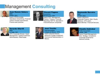 COMPANY
PROFIT
Management Consulting
Juan Ramón Sobero
MBA
IPADE. 2001.
Interim CFO/Controller.
Operations streamlining. Financial
control. Process improvement.
Finance best practices.
Vincent Pagano
Economics
Montesquieu.1997.
Interim CFO. Management.
Finance. Treasury. Financial
Reporting. NAFTA. Specialist in
French/American companies.
Raymundo Barreiro
MBA
ITESM. 2002.
Interim CEO/CFO.
Corporate Finance. Debt / Equity
Solutions. CFO Latam.
Board Member. Financial Services.
Gerardo Ofarrill
MBA
La Salle 1991.
CFO, Corporate Director. Asset
Management. Capital Investment.
Administration. Real Estate.
José Treviño
Internacionalista
Colegio de México. 1975.
Interim General Director.
Advice for Foreign Investment.
Commercial Representation in
Mexico.
Claudia Zubirakai
Public Accountant
UNAM. 1993.
Senior Project Management.
Risk. Strategy. Compliance.
Corporate Governance.
Internal Controls.
 