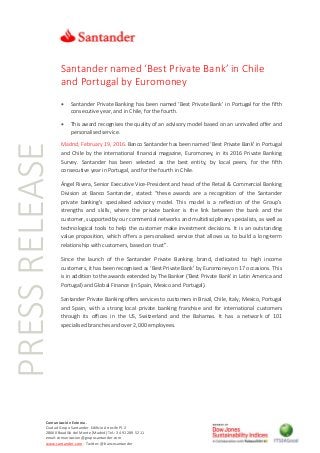 PRESSRELEASE
Comunicación Externa.
Ciudad Grupo Santander Edificio Arrecife Pl. 2
28660 Boadilla del Monte (Madrid) Tel.: 34 91 289 52 11
email:comunicacion@gruposantander.com
www.santander.com - Twitter: @bancosantander
Santander named ‘Best Private Bank’ in Chile
and Portugal by Euromoney
 Santander Private Banking has been named ‘Best Private Bank’ in Portugal for the fifth
consecutive year, and in Chile, for the fourth.
 This award recognises the quality of an advisory model based on an unrivalled offer and
personalised service.
Madrid, February 19, 2016. Banco Santander has been named ‘Best Private Bank’ in Portugal
and Chile by the international financial magazine, Euromoney, in its 2016 Private Banking
Survey. Santander has been selected as the best entity, by local peers, for the fifth
consecutive year in Portugal, and for the fourth in Chile.
Ángel Rivera, Senior Executive Vice-President and head of the Retail & Commercial Banking
Division at Banco Santander, stated: “these awards are a recognition of the Santander
private banking's specialised advisory model. This model is a reflection of the Group's
strengths and skills, where the private banker is the link between the bank and the
customer, supported by our commercial networks and multidisciplinary specialists, as well as
technological tools to help the customer make investment decisions. It is an outstanding
value proposition, which offers a personalised service that allows us to build a long-term
relationship with customers, based on trust”.
Since the launch of the Santander Private Banking brand, dedicated to high income
customers, it has been recognised as ‘Best Private Bank’ by Euromoney on 17 occasions. This
is in addition to the awards extended by The Banker (‘Best Private Bank’ in Latin America and
Portugal) and Global Finance (in Spain, Mexico and Portugal).
Santander Private Banking offers services to customers in Brazil, Chile, Italy, Mexico, Portugal
and Spain, with a strong local private banking franchise and for international customers
through its offices in the US, Switzerland and the Bahamas. It has a network of 101
specialised branches and over 2,000 employees.
 