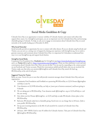 Social Media Guidelines & Copy
Colorado Gives Day is an opportunity to increase visibility of Colorado charities and connect with others that
support these causes. As a GivingFirst participant, you are an important voice for Colorado Gives Day and increasing
charitable giving in Colorado. To help, we ask you to engage in conversations about Colorado Gives Day on social
networks in the months leading up to December 8, 2010.

Why Social Networks?
Social networks provide an opportunity for you to connect with other donors. If you are already using Facebook and
Twitter, you can serve as a strong voice of support by sharing your experience with GivingFirst.org. As we work to
generate awareness and excitement about Colorado Gives Day, it is important for Coloradans to understand how
easy it is to use GivingFirst.org and support local charities.

GivingFirst Social Media
Community First Foundation has a Facebook page for GivingFirst.org: http://www.facebook.com/GivingFirst.org
and is on Twitter @GivingFirst (http://www.twitter.com/GivingFirst). Please use these platforms to join and start
conversations about Colorado Gives Day. How can you do that? You can start by responding to the content posted
on our Facebook and Twitter accounts. Watch the conversations unfold and tell others why you are involved. On
Twitter, make sure that when you mention @GivingFirst and Colorado Gives Day attach, the hash tag
#COGivesDay at the end of each post.

Suggested Tweets for Twitter
Below are some Tweets for you to uses that will provide consistent messages about Colorado Gives Day and your
organization.
    • Community First Foundation and FirstBank are sponsoring #COGivesDay on 12/8. Donate @givingfirst
         and help us raise $x
    • Your donation on 12/8 #CoGivesDay can help us (insert part of mission statement) and boost giving in
         Colorado
    • We are taking part in #COGivesDay. Your donation made @GivingFirst .org on 12/8 will help us end
         the year strong
    • Give where you live! Donate @GivingFirst on 12/8 and help us make #Colorado a better place to live
         #COGivesDay
    • Bad news: #Colorado ranks low in charitable giving. Good news: we can change that in 24 hours. (link to
         your profile) #COGivesDay
    • Set up your recurring donation on the 8th of each month & be counted on Colorado Gives Day
         #COGivesDay
    • 24 hours. 350+ NPOS. Goal to raise $1 million for Colorado charities. Take part in Colorado Gives Day
         @GivingFirst #COGivesDay
 