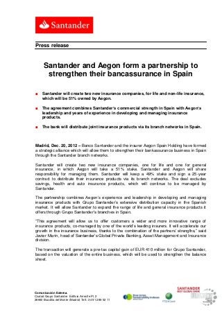 Press release


      Santander and Aegon form a partnership to
       strengthen their bancassurance in Spain

■    Santander will create two new insurance companies, for life and non-life insurance,
     which will be 51% owned by Aegon.

■    The agreement combines Santander’s commercial strength in Spain with Aegon’s
     leadership and years of experience in developing and managing insurance
     products.

■    The bank will distribute joint insurance products via its branch networks in Spain.



Madrid, Dec. 20, 2012 – Banco Santander and the insurer Aegon Spain Holding have formed
a strategic alliance which will allow them to strengthen their bankassurance business in Spain
through the Santander branch networks.

Santander will create two new insurance companies, one for life and one for general
insurance, in which Aegon will take a 51% stake. Santander and Aegon will share
responsibility for managing them. Santander will keep a 49% stake and sign a 25-year
contract to distribute their insurance products via its branch networks. The deal excludes
savings, health and auto insurance products, which will continue to be managed by
Santander.

The partnership combines Aegon’s experience and leadership in developing and managing
insurance products with Grupo Santander’s extensive distribution capacity in the Spanish
market. It will allow Santander to expand the range of life and general insurance products it
offers through Grupo Santander’s branches in Spain.

“This agreement will allow us to offer customers a wider and more innovative range of
insurance products, co-managed by one of the world’s leading insurers. It will accelerate our
growth in the insurance business, thanks to the combination of the partners’ strengths,” said
Javier Marín, head of Santander’s Global Private Banking, Asset Management and Insurance
division.

The transaction will generate a pre-tax capital gain of EUR 410 million for Grupo Santander,
based on the valuation of the entire business, which will be used to strengthen the balance
sheet.




Comunicación Externa.
Ciudad Grupo Santander Edificio Arrecife Pl. 2
28660 Boadilla del Monte (Madrid) Telf.: 34 91 289 52 11
 
