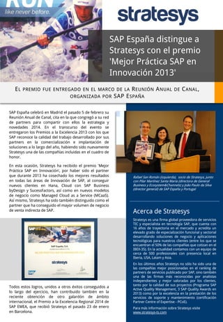 SAP España distingue a
Stratesys con el premio
'Mejor Práctica SAP en
Innovación 2013'
E L PREMIO FUE ENTREGADO EN EL MARCO DE LA R EUNIÓN A NUAL DE C ANAL ,
ORGANIZADA POR SAP E SPAÑA
SAP España celebró en Madrid el pasado 5 de febrero su
Reunión Anual de Canal, cita en la que congregó a su red
de partners para compartir con ellos la estrategia y
novedades 2014. En el transcurso del evento se
entregaron los Premios a la Excelencia 2013 con los que
SAP reconoce la calidad del trabajo desarrollado por sus
partners en la comercialización e implantación de
soluciones a lo largo del año, habiendo sido nuevamente
Stratesys una de las compañías incluidas en el cuadro de
honor.
En esta ocasión, Stratesys ha recibido el premio 'Mejor
Práctica SAP en Innovación', por haber sido el partner
que durante 2013 ha cosechado los mejores resultados
en todas las áreas de Innovación de SAP, al conseguir
nuevos clientes en Hana, Cloud con SAP Business
byDesign y SucessFactors, así como en nuevos modelos
de negocio como Managed Cloud as a Service (MCaaS).
Así mismo, Stratesys ha sido también distinguido como el
partner que ha conseguido el mayor volumen de negocio
de venta indirecta de SAP.

Rafael San Román (izquierda), socio de Stratesys, junto
con Pilar Martínez Santa María (directora de General
Business y Ecosystem&Channels) y João Paulo da Silva
(director general) de SAP España y Portugal

Acerca de Stratesys
Stratesys es una firma global proveedora de servicios
TIC y especialista en tecnología SAP, que cuenta con
16 años de trayectoria en el mercado y acredita un
elevado grado de especialización funcional y sectorial
desarrollando soluciones de negocio y aplicaciones
tecnológicas para nuestros clientes (entre los que se
encuentran el 50% de las compañías que cotizan en el
IBEX-35). En la actualidad contamos con un equipo de
cerca de 500 profesionales con presencia local en
Iberia, USA, Latam y Asia.

Todos estos logros, unidos a otros éxitos conseguidos a
lo largo del ejercicio, han contribuido también en la
reciente obtención de otro galardón de ámbito
internacional, el Premio a la Excelencia Regional 2014 de
SAP EMEA, que recibió Stratesys el pasado 23 de enero
en Barcelona.

En los últimos años Stratesys no sólo ha sido una de
las compañías mejor posicionadas en el ranking de
partners de servicios publicado por SAP, sino también
una de las firmas más reconocidas por analistas
independientes y mejor valoradas por los clientes,
tanto por la calidad de sus proyectos (Programa SAP
Active Quality Management, 3 SAP Quality Awards en
2013) como por la excelencia en la prestación de los
servicios de soporte y mantenimiento (certificación
Partner Centre of Expertise - PCoE).
Para más información sobre Stratesys visite
www.stratesys-ts.com

 