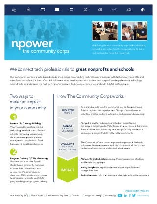 New York City (HQ) | North Texas | San Francisco Bay Area | Toronto | Chicago via Lumity | npower.org @npowerorg
#THECOMMUNITYCORPS
Mobilizing the tech community to provide individuals,
nonprofits and schools with the opportunity to build
tech skills and achieve their potential
We connect tech professionals to great nonprofits and schools
The Community Corps is a skills-based volunteering program connecting technology professionals with high impact nonprofits and
schools via our online platform. Our tech volunteers work hand-in-hand with schools and nonprofits to help them use technology
more effectively and inspire the next generation of science, technology, engineering and math (STEM) professionals.
Two ways to
make an impact
in your community REGISTER
PROFILE
SELECT
PROJECT /
VOLUNTEER
CONNECT
MATCHES /
PROJECT TEAMS
IMPACT
How The Community Corps works
Internal IT / Capacity Building:
Volunteers address critical internal
technology needs of nonprofits and
schools; technology assessments,
database management, website
management, social media, Excel
training and cloud based services.
It’s fast and easy to join The Community Corps. Nonprofits and
Schools register their organizations. Tech professionals create
volunteer profiles, outlining skills, preferred causes and availability.
Nonprofits and Schools can post volunteer projects using
pre-scoped project guides. Volunteers can select projects that inspire
them, whether it is a cause they love, an opportunity to mentor a
student, or a project that strengthens their community.
The Community Corps promotes posted projects to skilled tech
volunteers, leveraging our network of corporations, affinity groups,
professional associations, and individual volunteers.
Nonprofits and schools can pursue their mission more effectively
and benefit more people
Young people are inspired to believe in their capabilities and
change their lives
Tech volunteers help organizations and people achieve their potential
Program Delivery / STEM Mentoring:
Volunteers interact directly with
students and community members
to share their business and tech
experience. Projects include in-
classroom STEM speakers, mentoring,
hosting career site visits, and STEM
program design and program delivery.
1
2
 