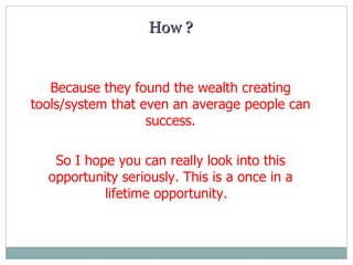 H ow  ? Because they found the wealth creating tools/system that even an average people can success. So  I  hope you can really look into this opportunity seriously. This is a once in a lifetime opportunity.  