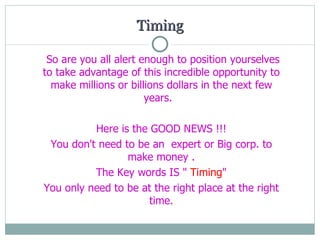 Timing So are you  all  alert enough to position  yourselves  to take advantage of this incredible opportunity to make millions or billions dollars in the next few years.  Here is the GOOD NEWS !!! You don't need to be a n   expert or Big corp. to make money . The Key words IS "  Timing " You only need to be at the right place at the right time.   