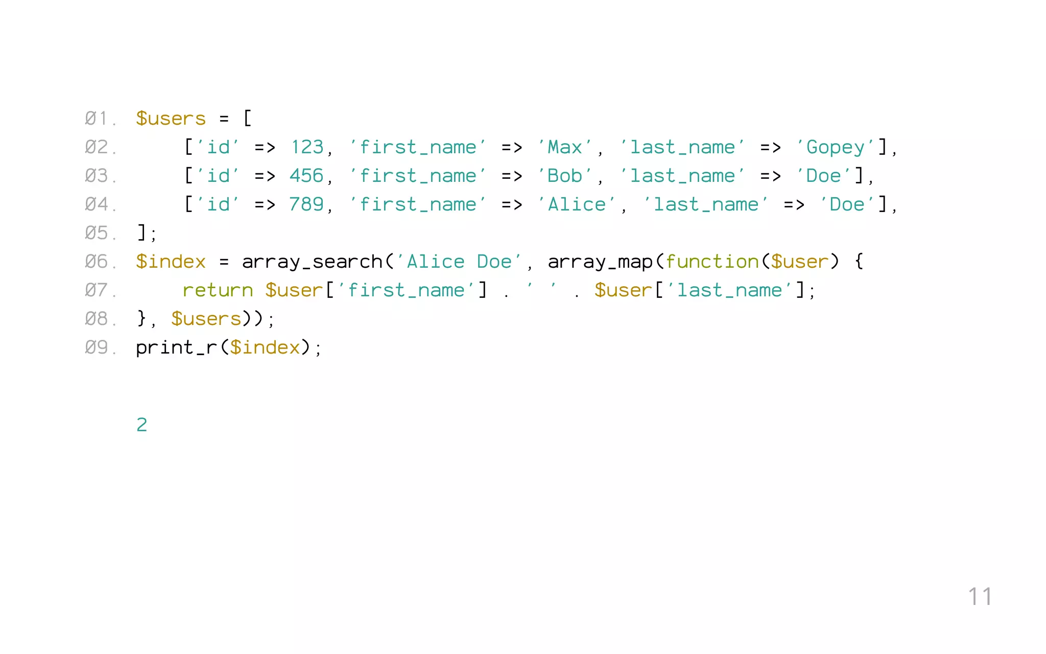 $users = [
['id' => 123, 'first_name' => 'Max', 'last_name' => 'Gopey'],
['id' => 456, 'first_name' => 'Bob', 'last_name' => 'Doe'],
['id' => 789, 'first_name' => 'Alice', 'last_name' => 'Doe'],
];
$index = array_search('Alice Doe', array_map(function($user) {
return $user['first_name'] . ' ' . $user['last_name'];
}, $users));
print_r($index);
2
01.
02.
03.
04.
05.
06.
07.
08.
09.
11
 