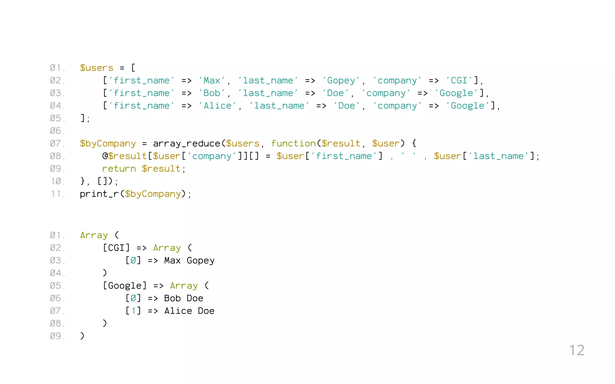 $users = [
['first_name' => 'Max', 'last_name' => 'Gopey', 'company' => 'CGI'],
['first_name' => 'Bob', 'last_name' => 'Doe', 'company' => 'Google'],
['first_name' => 'Alice', 'last_name' => 'Doe', 'company' => 'Google'],
];
 
$byCompany = array_reduce($users, function($result, $user) {
@$result[$user['company']][] = $user['first_name'] . ' ' . $user['last_name'];
return $result;
}, []);
print_r($byCompany);
Array (
[CGI] => Array (
[0] => Max Gopey
)
[Google] => Array (
[0] => Bob Doe
[1] => Alice Doe
)
)
01.
02.
03.
04.
05.
06.
07.
08.
09.
10.
11.
01.
02.
03.
04.
05.
06.
07.
08.
09.
12
 