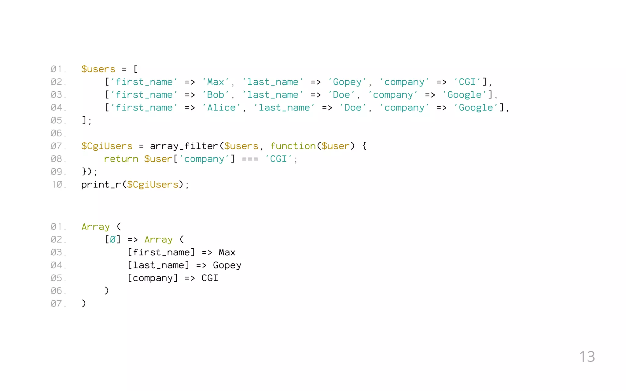 $users = [
['first_name' => 'Max', 'last_name' => 'Gopey', 'company' => 'CGI'],
['first_name' => 'Bob', 'last_name' => 'Doe', 'company' => 'Google'],
['first_name' => 'Alice', 'last_name' => 'Doe', 'company' => 'Google'],
];
 
$CgiUsers = array_filter($users, function($user) {
return $user['company'] === 'CGI';
});
print_r($CgiUsers);
Array (
[0] => Array (
[first_name] => Max
[last_name] => Gopey
[company] => CGI
)
)
01.
02.
03.
04.
05.
06.
07.
08.
09.
10.
01.
02.
03.
04.
05.
06.
07.
13
 
