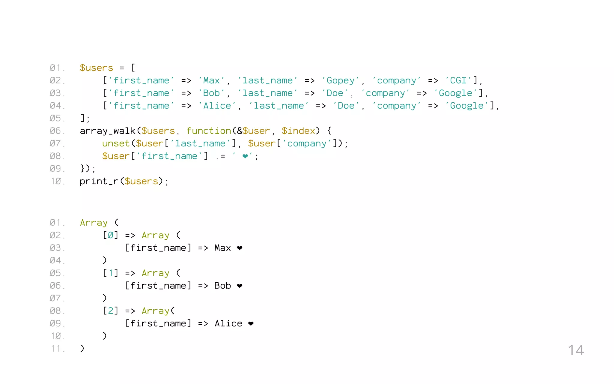 $users = [
['first_name' => 'Max', 'last_name' => 'Gopey', 'company' => 'CGI'],
['first_name' => 'Bob', 'last_name' => 'Doe', 'company' => 'Google'],
['first_name' => 'Alice', 'last_name' => 'Doe', 'company' => 'Google'],
];
array_walk($users, function(&$user, $index) {
unset($user['last_name'], $user['company']);
$user['first_name'] .= ' ❤';
});
print_r($users);
Array (
[0] => Array (
[first_name] => Max ❤
)
[1] => Array (
[first_name] => Bob ❤
)
[2] => Array(
[first_name] => Alice ❤
)
)
01.
02.
03.
04.
05.
06.
07.
08.
09.
10.
01.
02.
03.
04.
05.
06.
07.
08.
09.
10.
11. 14
 