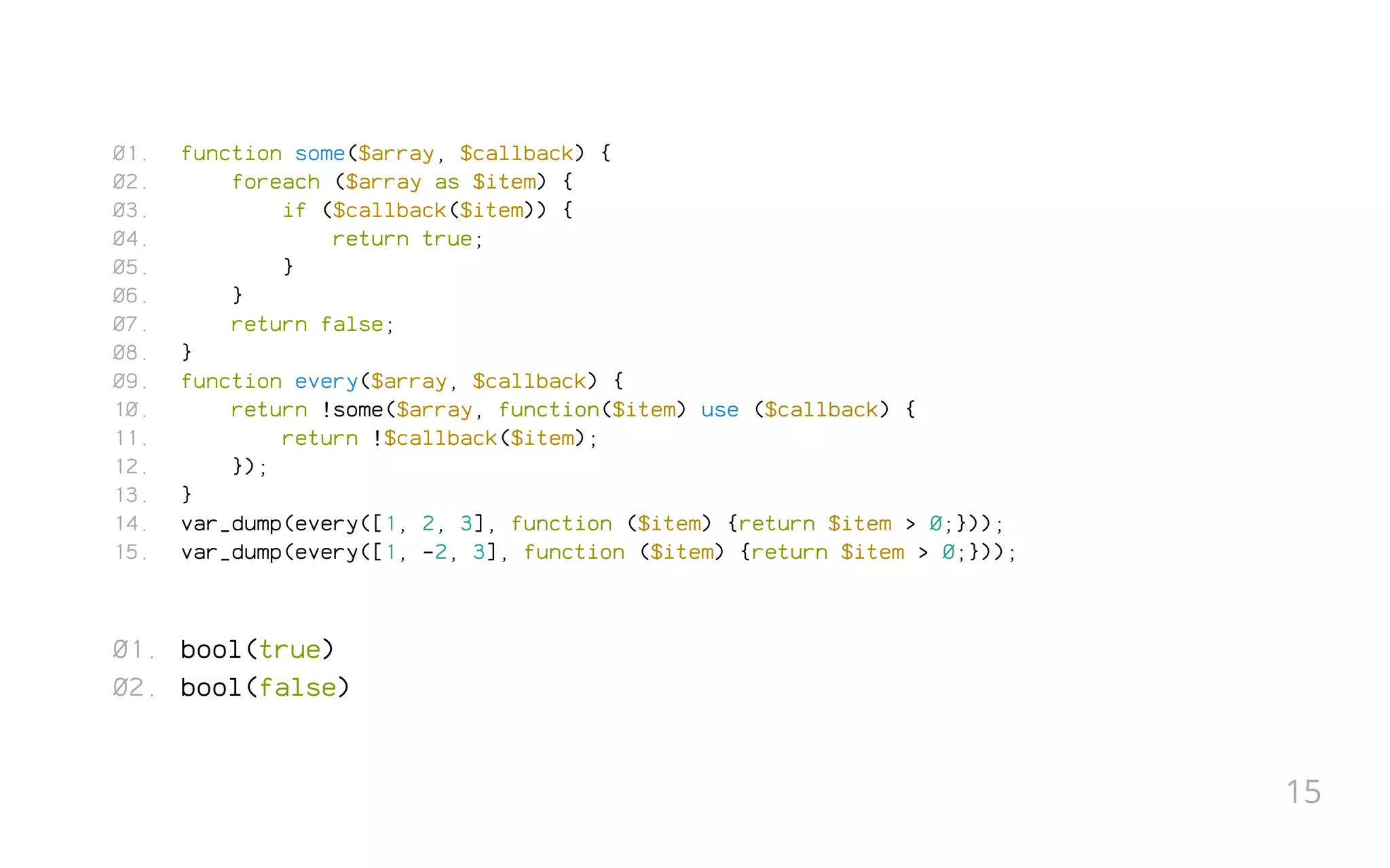 function some($array, $callback) {
foreach ($array as $item) {
if ($callback($item)) {
return true;
}
}
return false;
}
function every($array, $callback) {
return !some($array, function($item) use ($callback) {
return !$callback($item);
});
}
var_dump(every([1, 2, 3], function ($item) {return $item > 0;}));
var_dump(every([1, -2, 3], function ($item) {return $item > 0;}));
bool(true)
bool(false)
01.
02.
03.
04.
05.
06.
07.
08.
09.
10.
11.
12.
13.
14.
15.
01.
02.
15
 