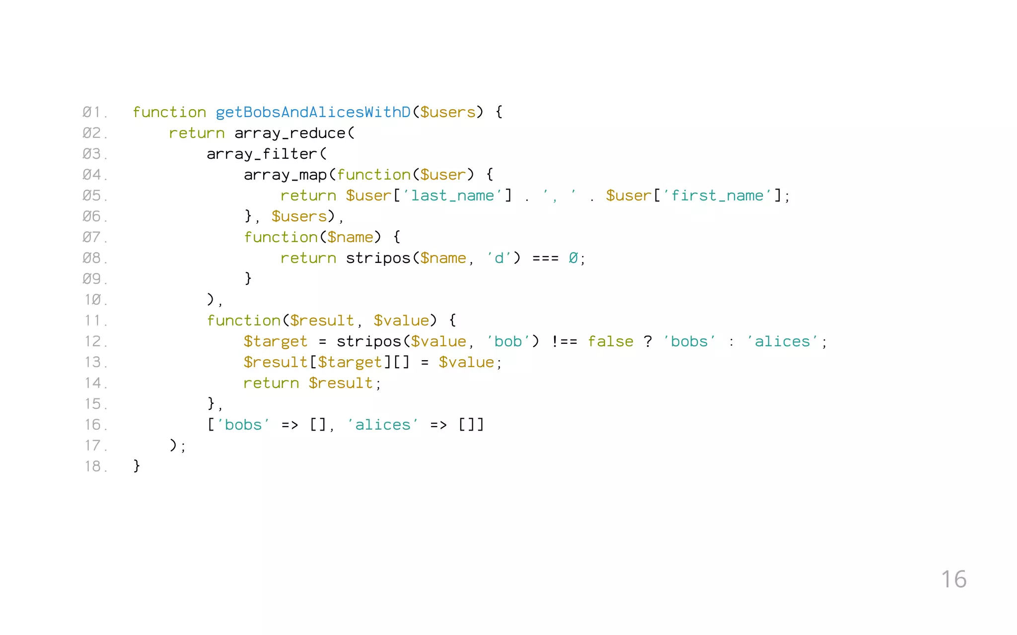 function getBobsAndAlicesWithD($users) {
return array_reduce(
array_filter(
array_map(function($user) {
return $user['last_name'] . ', ' . $user['first_name'];
}, $users),
function($name) {
return stripos($name, 'd') === 0;
}
),
function($result, $value) {
$target = stripos($value, 'bob') !== false ? 'bobs' : 'alices';
$result[$target][] = $value;
return $result;
},
['bobs' => [], 'alices' => []]
);
}
01.
02.
03.
04.
05.
06.
07.
08.
09.
10.
11.
12.
13.
14.
15.
16.
17.
18.
16
 