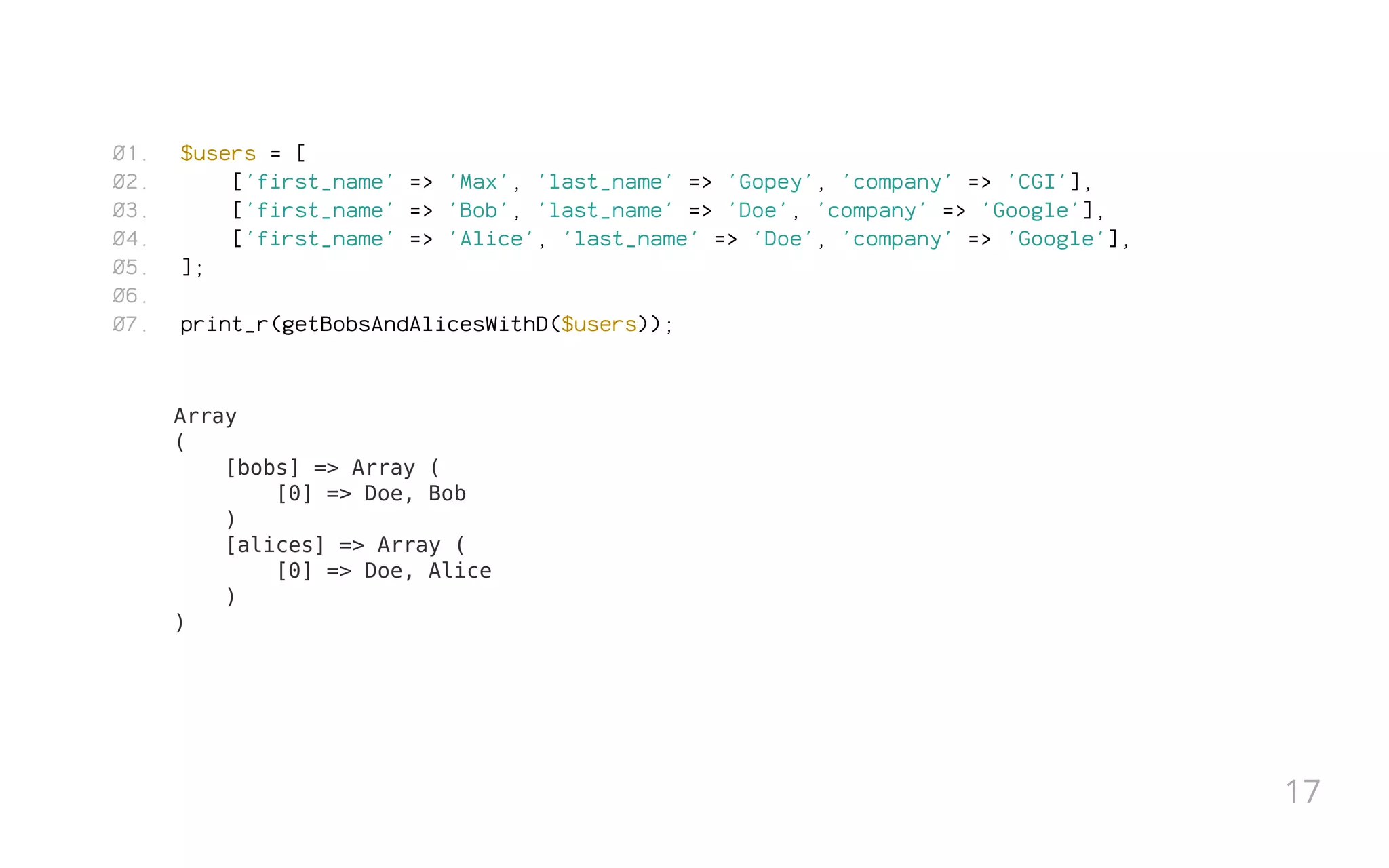 $users = [
['first_name' => 'Max', 'last_name' => 'Gopey', 'company' => 'CGI'],
['first_name' => 'Bob', 'last_name' => 'Doe', 'company' => 'Google'],
['first_name' => 'Alice', 'last_name' => 'Doe', 'company' => 'Google'],
];
 
print_r(getBobsAndAlicesWithD($users));
Array
(
[bobs] => Array (
[0] => Doe, Bob
)
[alices] => Array (
[0] => Doe, Alice
)
)
01.
02.
03.
04.
05.
06.
07.
17
 