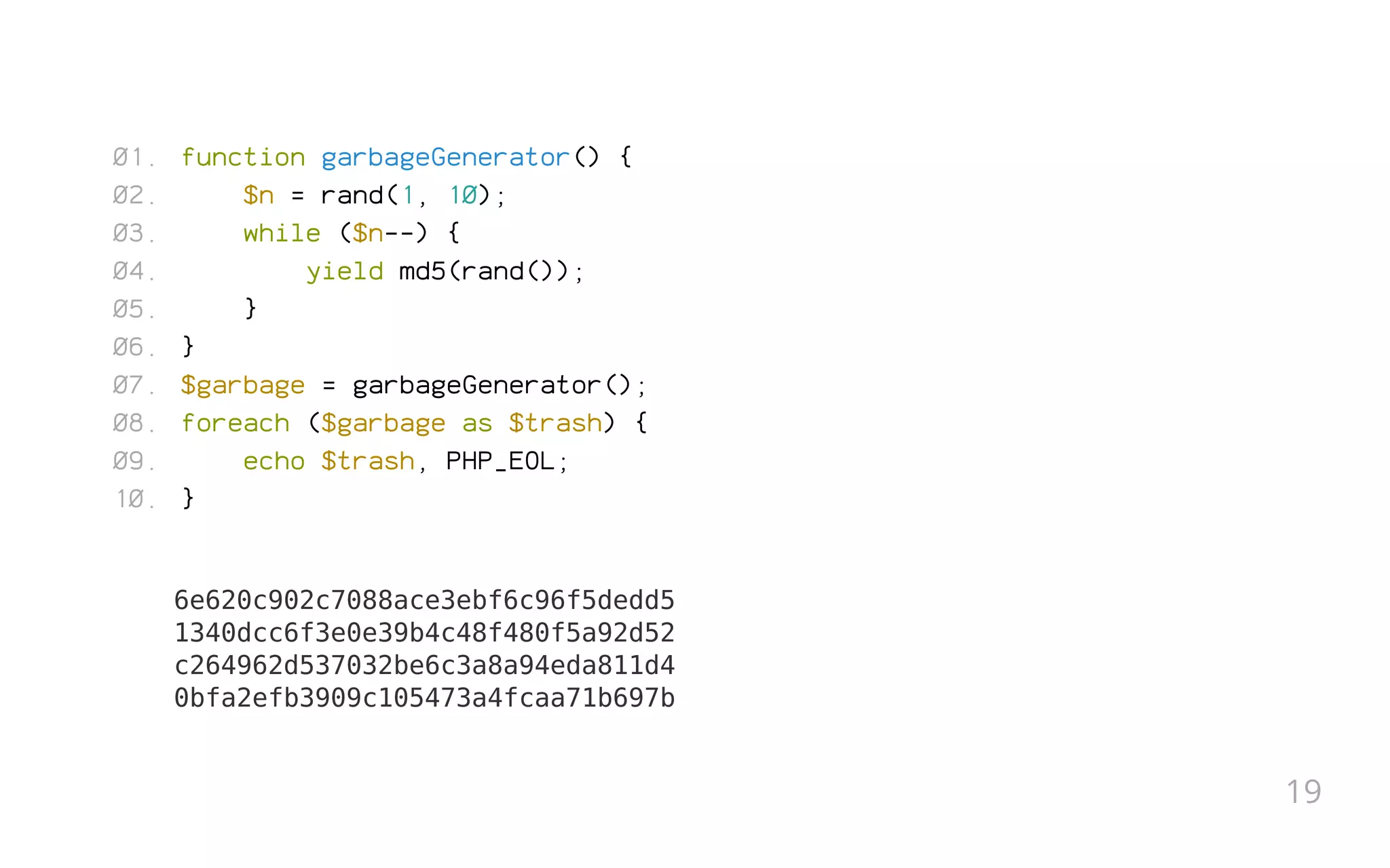 function garbageGenerator() {
$n = rand(1, 10);
while ($n--) {
yield md5(rand());
}
}
$garbage = garbageGenerator();
foreach ($garbage as $trash) {
echo $trash, PHP_EOL;
}
6e620c902c7088ace3ebf6c96f5dedd5
1340dcc6f3e0e39b4c48f480f5a92d52
c264962d537032be6c3a8a94eda811d4
0bfa2efb3909c105473a4fcaa71b697b
01.
02.
03.
04.
05.
06.
07.
08.
09.
10.
19
 