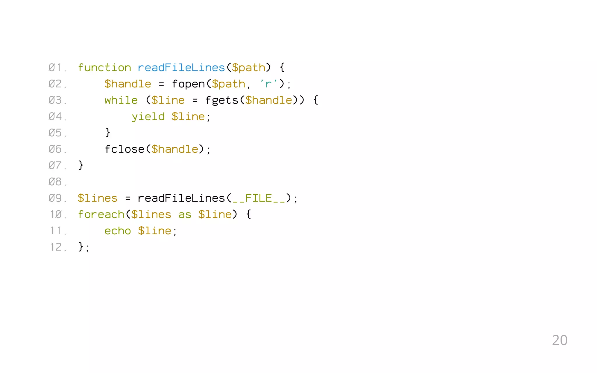 function readFileLines($path) {
$handle = fopen($path, 'r');
while ($line = fgets($handle)) {
yield $line;
}
fclose($handle);
}
 
$lines = readFileLines(__FILE__);
foreach($lines as $line) {
echo $line;
};
01.
02.
03.
04.
05.
06.
07.
08.
09.
10.
11.
12.
20
 