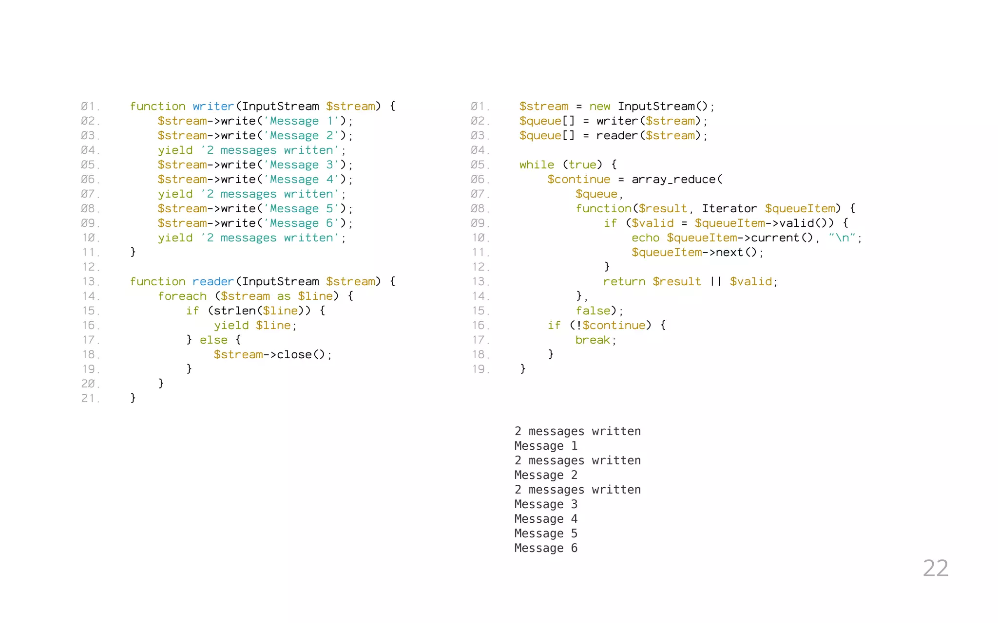 function writer(InputStream $stream) {
$stream->write('Message 1');
$stream->write('Message 2');
yield '2 messages written';
$stream->write('Message 3');
$stream->write('Message 4');
yield '2 messages written';
$stream->write('Message 5');
$stream->write('Message 6');
yield '2 messages written';
}
 
function reader(InputStream $stream) {
foreach ($stream as $line) {
if (strlen($line)) {
yield $line;
} else {
$stream->close();
}
}
}
$stream = new InputStream();
$queue[] = writer($stream);
$queue[] = reader($stream);
 
while (true) {
$continue = array_reduce(
$queue,
function($result, Iterator $queueItem) {
if ($valid = $queueItem->valid()) {
echo $queueItem->current(), "n";
$queueItem->next();
}
return $result || $valid;
},
false);
if (!$continue) {
break;
}
}
2 messages written
Message 1
2 messages written
Message 2
2 messages written
Message 3
Message 4
Message 5
Message 6
01.
02.
03.
04.
05.
06.
07.
08.
09.
10.
11.
12.
13.
14.
15.
16.
17.
18.
19.
20.
21.
01.
02.
03.
04.
05.
06.
07.
08.
09.
10.
11.
12.
13.
14.
15.
16.
17.
18.
19.
22
 