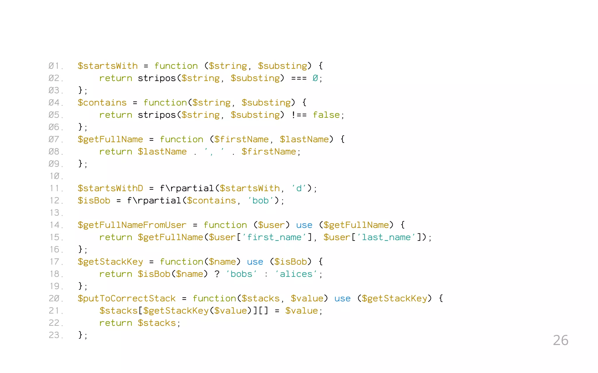 $startsWith = function ($string, $substing) {
return stripos($string, $substing) === 0;
};
$contains = function($string, $substing) {
return stripos($string, $substing) !== false;
};
$getFullName = function ($firstName, $lastName) {
return $lastName . ', ' . $firstName;
};
 
$startsWithD = frpartial($startsWith, 'd');
$isBob = frpartial($contains, 'bob');
 
$getFullNameFromUser = function ($user) use ($getFullName) {
return $getFullName($user['first_name'], $user['last_name']);
};
$getStackKey = function($name) use ($isBob) {
return $isBob($name) ? 'bobs' : 'alices';
};
$putToCorrectStack = function($stacks, $value) use ($getStackKey) {
$stacks[$getStackKey($value)][] = $value;
return $stacks;
};
01.
02.
03.
04.
05.
06.
07.
08.
09.
10.
11.
12.
13.
14.
15.
16.
17.
18.
19.
20.
21.
22.
23.
26
 