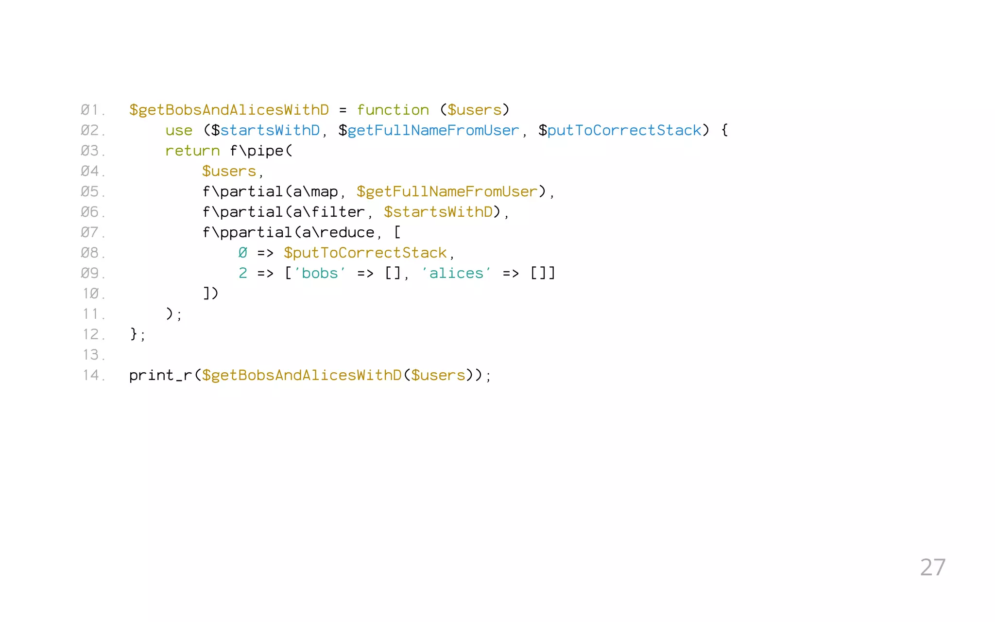 $getBobsAndAlicesWithD = function ($users)
use ($startsWithD, $getFullNameFromUser, $putToCorrectStack) {
return fpipe(
$users,
fpartial(amap, $getFullNameFromUser),
fpartial(afilter, $startsWithD),
fppartial(areduce, [
0 => $putToCorrectStack,
2 => ['bobs' => [], 'alices' => []]
])
);
};
 
print_r($getBobsAndAlicesWithD($users));
01.
02.
03.
04.
05.
06.
07.
08.
09.
10.
11.
12.
13.
14.
27
 