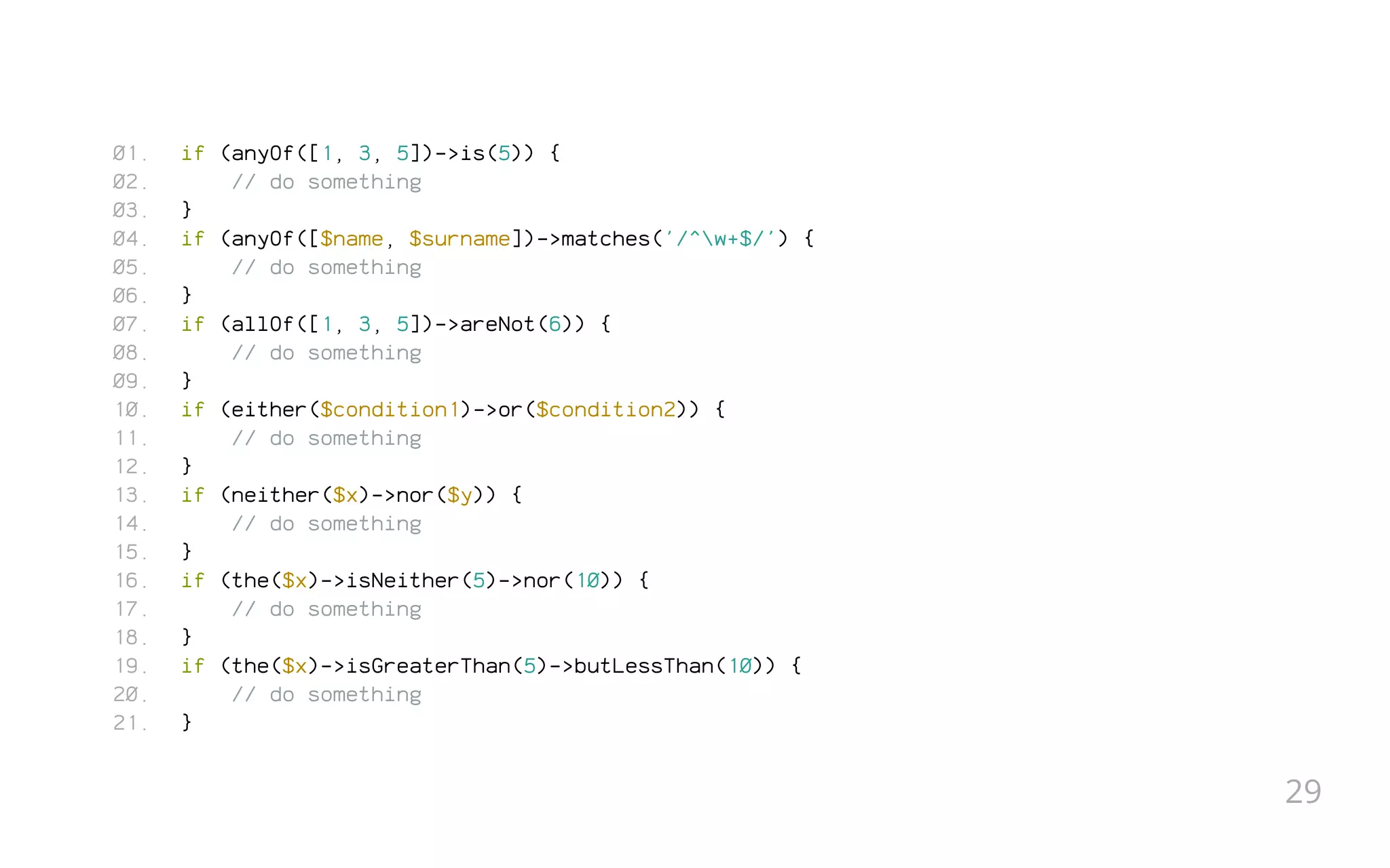 if (anyOf([1, 3, 5])->is(5)) {
// do something
}
if (anyOf([$name, $surname])->matches('/^w+$/') {
// do something
}
if (allOf([1, 3, 5])->areNot(6)) {
// do something
}
if (either($condition1)->or($condition2)) {
// do something
}
if (neither($x)->nor($y)) {
// do something
}
if (the($x)->isNeither(5)->nor(10)) {
// do something
}
if (the($x)->isGreaterThan(5)->butLessThan(10)) {
// do something
}
01.
02.
03.
04.
05.
06.
07.
08.
09.
10.
11.
12.
13.
14.
15.
16.
17.
18.
19.
20.
21.
29
 
