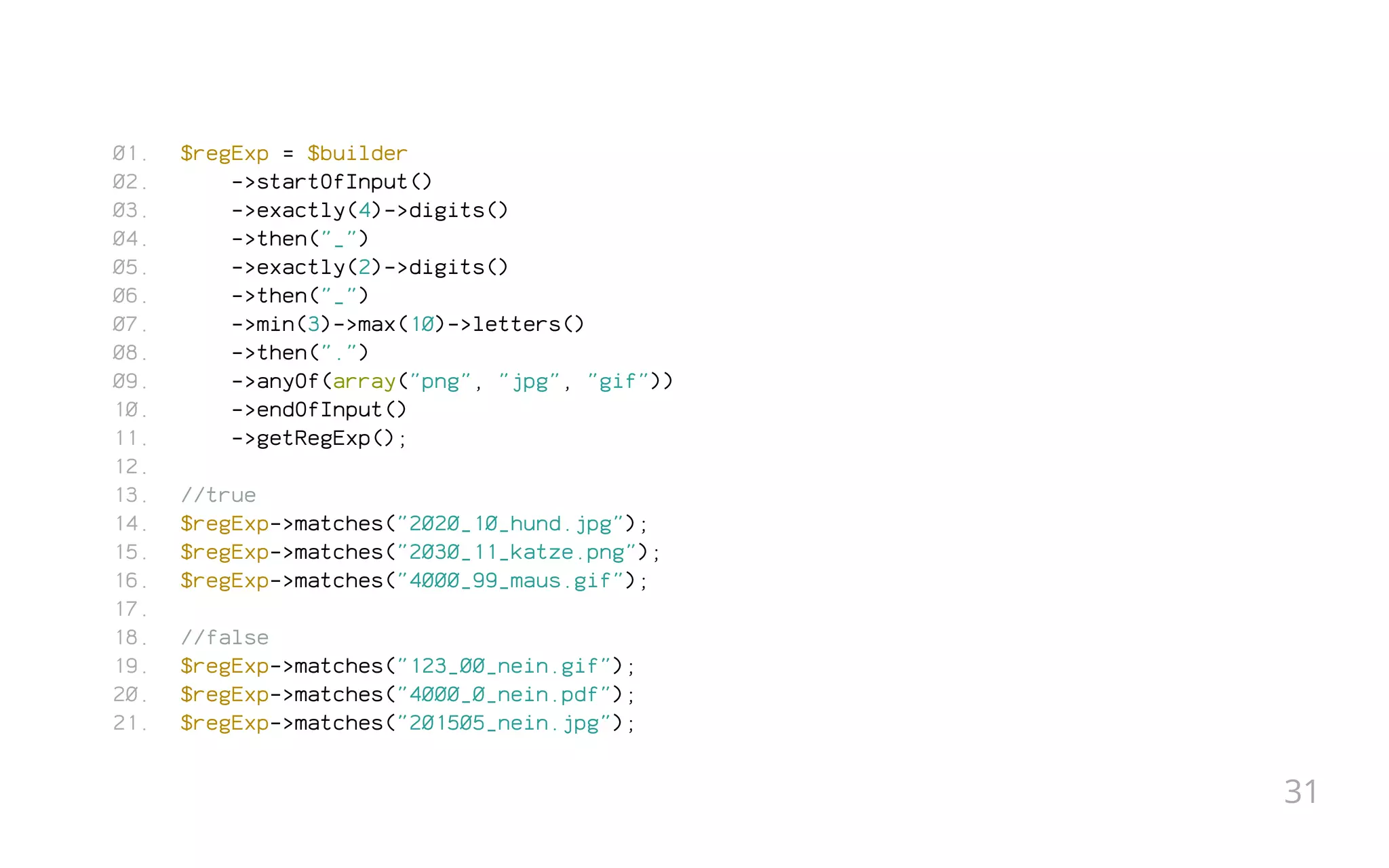 $regExp = $builder
->startOfInput()
->exactly(4)->digits()
->then("_")
->exactly(2)->digits()
->then("_")
->min(3)->max(10)->letters()
->then(".")
->anyOf(array("png", "jpg", "gif"))
->endOfInput()
->getRegExp();
 
//true
$regExp->matches("2020_10_hund.jpg");
$regExp->matches("2030_11_katze.png");
$regExp->matches("4000_99_maus.gif");
 
//false
$regExp->matches("123_00_nein.gif");
$regExp->matches("4000_0_nein.pdf");
$regExp->matches("201505_nein.jpg");
01.
02.
03.
04.
05.
06.
07.
08.
09.
10.
11.
12.
13.
14.
15.
16.
17.
18.
19.
20.
21.
31
 