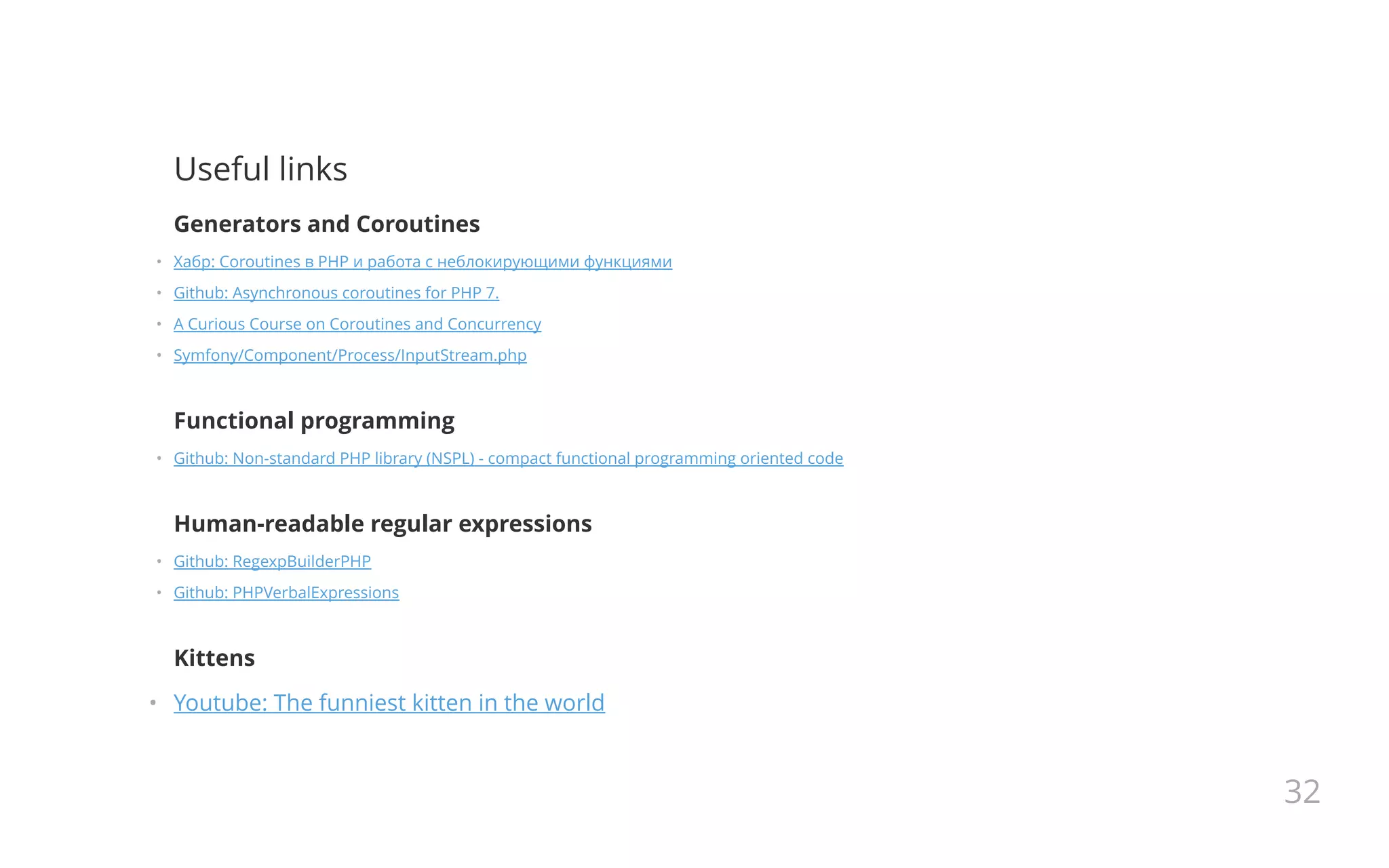 Useful links
Generators and Coroutines
•   Хабр: Coroutines в PHP и работа с неблокирующими функциями
•   Github: Asynchronous coroutines for PHP 7.
•   A Curious Course on Coroutines and Concurrency
•   Symfony/Component/Process/InputStream.php
Functional programming
•   Github: Non-standard PHP library (NSPL) - compact functional programming oriented code
Human-readable regular expressions
•   Github: RegexpBuilderPHP
•   Github: PHPVerbalExpressions
Kittens
•   Youtube: The funniest kitten in the world
32
 