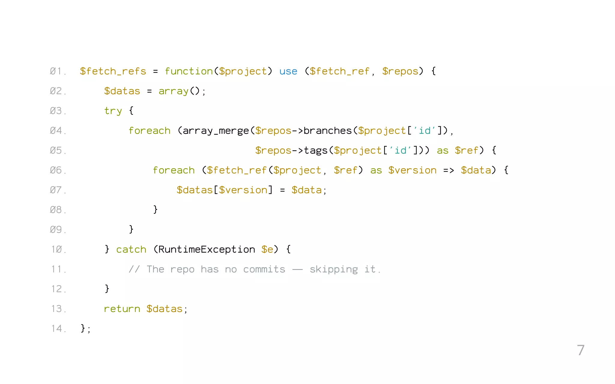 $fetch_refs = function($project) use ($fetch_ref, $repos) {
$datas = array();
try {
foreach (array_merge($repos->branches($project['id']),
$repos->tags($project['id'])) as $ref) {
foreach ($fetch_ref($project, $ref) as $version => $data) {
$datas[$version] = $data;
}
}
} catch (RuntimeException $e) {
// The repo has no commits — skipping it.
}
return $datas;
};
01.
02.
03.
04.
05.
06.
07.
08.
09.
10.
11.
12.
13.
14.
7
 