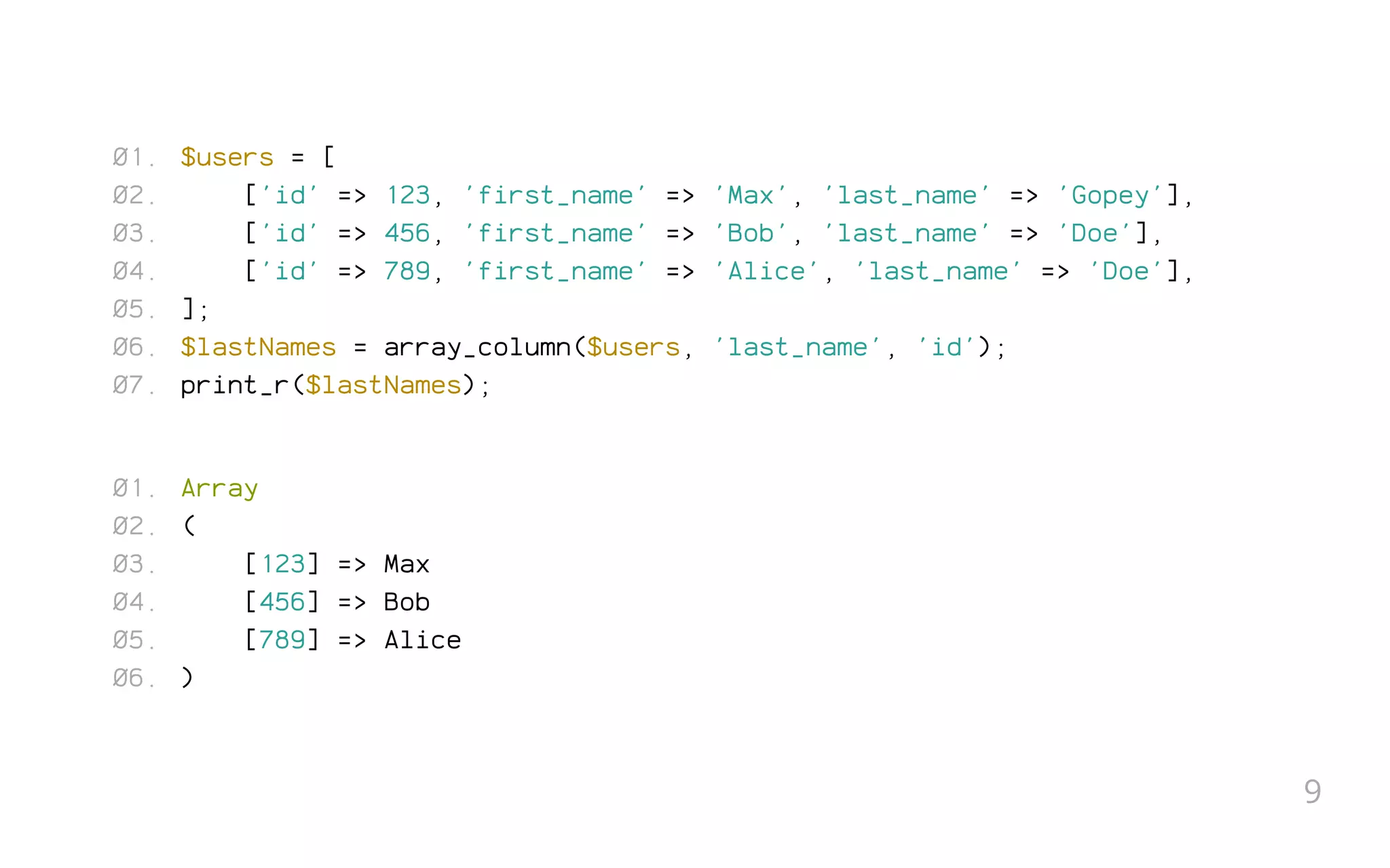 $users = [
['id' => 123, 'first_name' => 'Max', 'last_name' => 'Gopey'],
['id' => 456, 'first_name' => 'Bob', 'last_name' => 'Doe'],
['id' => 789, 'first_name' => 'Alice', 'last_name' => 'Doe'],
];
$lastNames = array_column($users, 'last_name', 'id');
print_r($lastNames);
Array
(
[123] => Max
[456] => Bob
[789] => Alice
)
01.
02.
03.
04.
05.
06.
07.
01.
02.
03.
04.
05.
06.
9
 