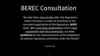“No later than nine months after this Regulation
enters into force, in order to contribute to the
consistent application of this Regulation, BEREC
shall, after consulting stakeholders and in close
cooperation with the Commission, lay down
guidelines for the implementation of the obligations
of national regulatory authorities under this Article.”
Article 4 (5)
31
BEREC Consultation
 