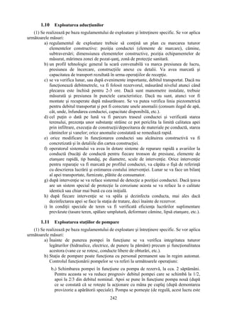 242
1.10 Exploatarea aducţiunilor
(1) Se realizează pe baza regulamentului de exploatare şi întreţinere specific. Se vor aplica
următoarele măsuri:
a) regulamentul de exploatare trebuie să conţină un plan cu marcarea tuturor
elementelor constructive: poziţia conductei (elemente de marcare), cămine,
subtraversări; dimensiunea elementelor constructive, poziţia echipamentelor de
măsurat, mărimea zonei de pozat-şanţ, zonă de protecţie sanitară.
b) un profil tehnologic general la scară convenabilă va marca presiunea de lucru,
presiunea de încercare, construcţiile anexe cu detalii. Va avea marcată şi
capacitatea de transport rezultată în urma operaţiilor de recepţie.
c) se va verifica lunar, sau după evenimente importante, debitul transportat. Dacă nu
funcţionează debitmetrele, va fi folosit rezervorul, măsurând nivelul atunci când
plecarea este închisă pentru 2-3 ore. Dacă sunt manometre instalate, trebuie
măsurată şi presiunea în punctele caracteristice. Dacă nu sunt, atunci vor fi
montate şi recuperate după măsurătoare. Se va putea verifica linia piezometrică
pentru debitul transportat şi pot fi corectate unele anomalii (consum ilegal de apă,
cât, unde, înfundarea conductei, capacitate disponibilă, etc.).
d) cel puţin o dată pe lună va fi parcurs traseul conductei şi verificată starea
terenului, prezenţa unor substanţe străine ce pot periclita la limită calitatea apei
prin infiltrare, execuţia de construcţii/depozitarea de materiale pe conductă, starea
căminelor şi vanelor; orice anomalie constatată se remediază rapid.
e) orice modificare în funcţionarea conductei sau alcătuirea constructivă va fi
concretizată şi în detaliile din cartea construcţiei.
f) operatorul sistemului va avea în dotare sisteme de reparare rapidă a avariilor la
conductă (bucăţi de conductă pentru fiecare tronson de presiune, elemente de
etanşare rapidă, tip bandaj, pe diametre, scule de intervenţie. Orice intervenţie
pentru reparaţie va fi marcată pe profilul conductei, va căpăta o fişă de referinţă
cu descrierea lucrării şi estimarea costului intervenţiei. Lunar se va face un bilanţ
al apei transportate, furnizate, plătite de consumator.
g) după intervenţie se va reface sistemul de detecţie a poziţiei conductei. Dacă ţeava
are un sistem special de protecţie la coroziune acesta se va reface la o calitate
identică sau chiar mai bună cu cea iniţială.
h) după fiecare intervenţie se va spăla şi dezinfecta conducta, mai ales dacă
dezinfectarea apei se face la staţia de tratare, deci înainte de rezervor.
i) în condiţii speciale de teren va fi verificată eficienţa lucrărilor suplimentare
prevăzute (tasare teren, spălare umplutură, deformare cămine, lipsă etanşare, etc.).
1.11 Exploatarea staţiilor de pompare
(1) Se realizează pe baza regulamentului de exploatare şi întreţinere specific. Se vor aplica
următoarele măsuri:
a) Înainte de punerea pompei în funcţiune se va verifica integritatea tuturor
legăturilor (hidraulice, electrice, de punere la pământ) precum şi funcţionalitatea
acestora (vane ce se rotesc, conducte libere de obturări, etc.).
b) Staţia de pompare poate funcţiona cu personal permanent sau în regim automat.
Controlul funcţionării pompelor se va referi la următoarele operaţiuni:
b1) Schimbarea pompei în funcţiune cu pompa de rezervă, la cca. 2 săptămâni.
Pentru aceasta se va reduce progresiv debitul pompei care se schimbă la 1/2,
apoi la 2/3 din debitul nominal. Apoi se pune în funcţiune pompa nouă (după
ce se constată că se roteşte la acţionare cu mâna pe cuplaj (după demontarea
provizorie a apărătorii speciale). Pompa se porneşte (de regulă, acest lucru este
 