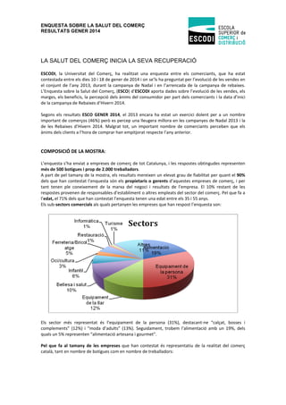 ENQUESTA SOBRE LA SALUT DEL COMERÇ
RESULTATS GENER 2014

LA SALUT DEL COMERÇ INICIA LA SEVA RECUPERACIÓ
ESCODI, la Universitat del Comerç, ha realitzat una enquesta entre els comerciants, que ha estat
contestada entre els dies 10 i 18 de gener de 2014 i on se’ls ha preguntat per l’evolució de les vendes en
el conjunt de l’any 2013, durant la campanya de Nadal i en l’arrencada de la campanya de rebaixes.
L’Enquesta sobre la Salut del Comerç, (ESCO) d’ESCODI aporta dades sobre l’evolució de les vendes, els
marges, els beneficis, la percepció dels ànims del consumidor per part dels comerciants i la data d’inici
de la campanya de Rebaixes d’Hivern 2014.
Segons els resultats ESCO GENER 2014, el 2013 encara ha estat un exercici dolent per a un nombre
important de comerços (46%) però es percep una lleugera millora en les campanyes de Nadal 2013 i la
de les Rebaixes d’Hivern 2014. Malgrat tot, un important nombre de comerciants perceben que els
ànims dels clients a l’hora de comprar han empitjorat respecte l’any anterior.

COMPOSICIÓ DE LA MOSTRA:
L’enquesta s’ha enviat a empreses de comerç de tot Catalunya, i les respostes obtingudes representen
més de 500 botigues i prop de 2.000 treballadors.
A part de pel tamany de la mostra, els resultats mereixen un elevat grau de fiabilitat per quant el 90%
dels que han contestat l’enquesta són els propietaris o gerents d’aquestes empreses de comerç, i per
tant tenen ple coneixement de la marxa del negoci i resultats de l’empresa. El 10% restant de les
respostes provenen de responsables d’establiment o altres empleats del sector del comerç. Pel que fa a
l’edat, el 71% dels que han contestat l’enquesta tenen una edat entre els 35 i 55 anys.
Els sub-sectors comercials als quals pertanyen les empreses que han respost l’enquesta son:

Els sector més representat és l’equipament de la persona (31%), destacant-ne “calçat, bosses i
complements” (12%) i “moda d’adults” (13%). Seguidament, trobem l’alimentació amb un 19%, dels
quals un 5% representen “alimentació artesana i gourmet”.
Pel que fa al tamany de les empreses que han contestat és representatiu de la realitat del comerç
català, tant en nombre de botigues com en nombre de treballadors:

 